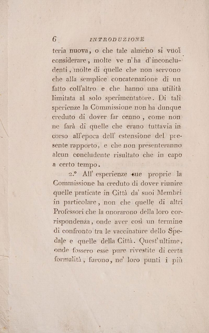teria nuova, o che tale almeno si violi considerare, molte ve n’'ha d inconclu- denti, molte di quelle che non servono che alla semplice concatenazione di un fatto coll’altro e che hanno una utilità limitata al solo sperimentatore. Di tali sperienze la Commissione non ha dunque creduto di dover far cenno, come non ne farà di quelle che erano tuttavia in corso all’epoca dell’ estensione del. pre- sente rapporto; e che non presenteranno alcun cencludente risultato che in capo a certo tempo. 2.° All esperienze «ue proprie. la Commissione ha creduto di dover riunire quelle praticate in Città da’ suoi Membri in particolare, non che quelle di altri Professori che la onorarono della loro cor- rispondenza, onde aver così un termine di confronto tra le vaccinature dello Spe- dale e quelle della Città. Quest ultime, onde fossero esse pure rivestite di certa