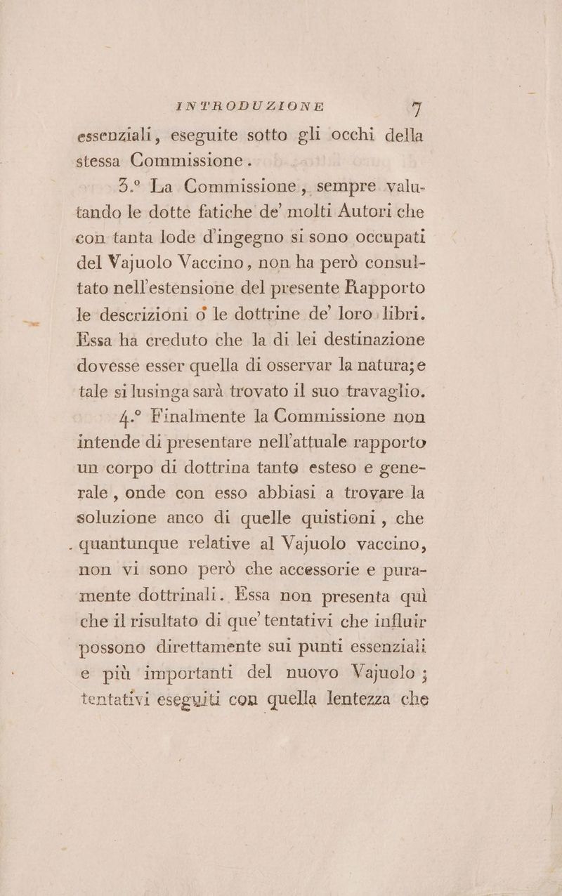 essenziali, eseguite sotto gli occhi della stessa Commissione . .5.° La Commissione, sempre .valu- tando le dotte fatiche de’ molti Autori che con tanta lode d'ingegno si sono occupati del Vajuolo Vaccino, non ha però consul- tato nell'estensione del presente Biapporto le descrizioni d le dottrine de’ loro. libri. Essa ha creduto che la di lei destinazione dovesse esser quella di osservar la natura; e tale si lusinga sarà trovato il suo travaglio. 4.° Finalmente la Commissione non intende di presentare nell'attuale rapporto un corpo di dottrina tanto esteso e gene- rale, onde con esso abbiasi a trovare la soluzione anco di quelle quistioni, che . quantunque relative al Vajuolo vaccino, non vi sono però che accessorie e pura- mente dottrinali. Essa non presenta quì che il risultato di que’ tentativi che influir ‘possono direttamente sul punti essenziali e più importanti del nuovo Vajuolo ; tentativi eseguiti con quella lentezza che