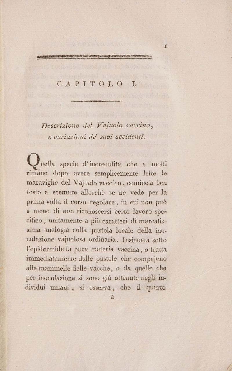 Descrizione del Vajuolo vaccino, e variazioni de suoi accidenti. vella specie d’incredulità che. a molti rimane dopo avere semplicemente lette le maraviglie del Va]uolo vaccino , comincia ben tosto a scemare allorchè se ne vede per la prima volta il corso regolare, in cui non può 1a meno di non riconoscersi certo lavoro spe- cifico , unitamente a più caratteri di marcatis- sima analogia colla pustola locale della ino- culazione vajuolosa ordinaria. Insinuata sotto l’epidermide la pura materia vaecina, o tratta immediatamente dalle pustole che compajono alle mammelle delle vacche, o da quelle che per inoculazione si sono già ottenute negli in- dividui umani, si osserva, che il quarto a