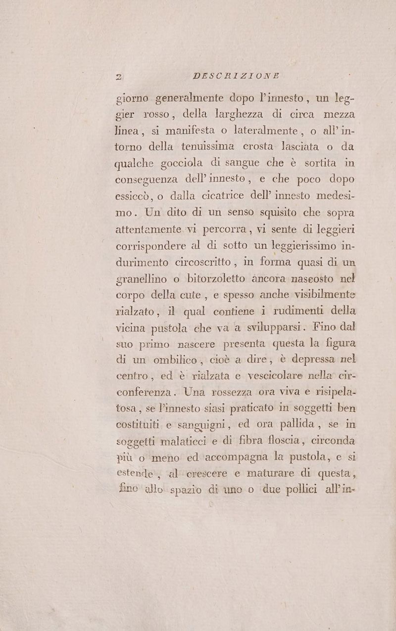 giorno generalmente dopo l’innesto, un leg- gier rosso, della larghezza di circa mezza linea, si manifesta o lateralmente, o all’ in- torno della tenuissima crosta lasciata o da qualche gocciola di sangue che è sortita in conseguenza dell’ innesto, e che poco dopo essiccò, o dalla cicatrice dell’ imnesto medesi- mo. Un dito di un senso squisito che sopra attentamente.:vi percorra, vi sente di leggieri corrispondere al di sotto un leggierissimo in- durimento circoscritto, in forma quasi di un granellino o bitorzoletto ancora naseosto nel corpo della cute , e spesso anche visibilmente rialzato, il qual contiene i rudimenti della vicina pustola che va ‘a svilupparsi. Fino dal suo primo nascere presenta questa la figura di un ombilico, cioè a dire, è depressa nel centro, ed è rialzata e vescicolare nella cir- conferenza. Una rossezza ora viva e risipela- tosa , se l’innesto siasi praticato in soggetti ben costituiti. e sanguigni, ed ora pallida, se in soggetti malaticci e di fibra floscia, circonda più o meno ed ‘accompagna la pustola, e si estende, ‘al crescere e maturare di questa, fino ‘allo. spazio di uno o due pollici all’in-