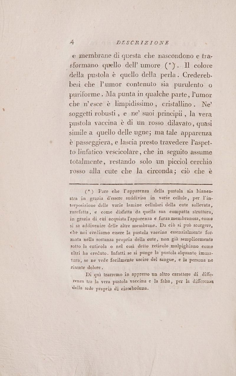 e membrane di questa che nascondono e tra- sformano quello dell’ umore (*).. Il colore della pustola è quello della perla. Credereb- besi che l’umor contenuto sia purulento © puriforme . Ma punta in qualche parte, l’umor che n’esce è limpidissimo , cristallino. Ne soggetti robusti, e ne’ suoi principii , la vera pustola vaccina è di un rosso dilavato, quasi simile a quello delle ugne; ma tale apparenza è passeggiera, e lascia presto travedere l’aspet- to linfatico vescicolare, che in seguito assume totalmente, restando solo un picciol cerchio rosso alla cute che la circonda; ciò che è (*) Pare che Vapparenza della pustola sia bianea- stra in grazia d’essere suddivisa in varie cellule, per l’in- terposizione delle varie lamine cellulari della cute sollevata, rarefatta, e come disfatta da quella sua compatta struttura, in grazia di cui acquista l'apparenza e forza membranosa, come si sa addivenire delle altre membrane. Da ciò si può scorgere, che noi crediamo essere la pustola vaccina essenzialmente for- mata nella sostanza propria della cute, non già semplicemente sotto la cuticola o nel così detio reticolo malpighiano come altri ha creduto. Infatti se si punge la pustola alquanto imma- tura, se ne vede facilmente uscire del sangue, e la persona ne risente dolore, Di quì trarremo in appresso un altro carattere di diffe renza tra la vera pustola vaccina e la falsa, per la differenza della sede propria di ciaseheduna.
