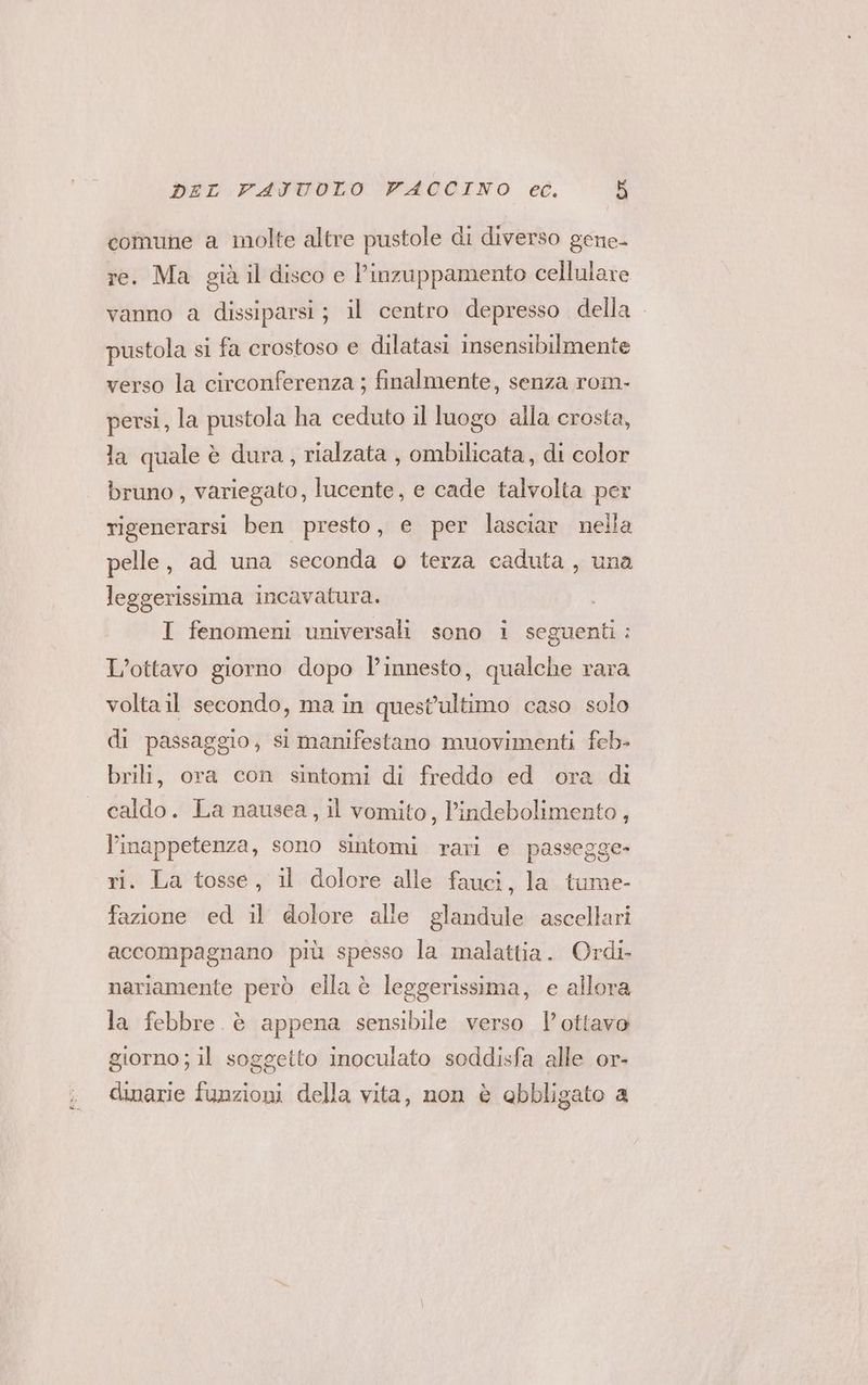 comune a molte altre pustole di diverso gene- re. Ma già il disco e P’inzuppamento cellulare vanno a dissiparsi; il centro depresso della pustola si fa crostoso e dilatasi insensibilmente verso la circonferenza ; finalmente, senza rom- persi, la pustola ha ceduto il luogo alla crosta, la quale è dura, rialzata , ombilicata, di color bruno , variegato, lucente, e cade talvolta per rigenerarsi ben presto, e per lasciar nella pelle, ad una seconda 0 terza caduta, una leggerissima incavatura. I fenomeni universali sono i seguenti: L’ottavo giorno dopo l’innesto, qualche rara voltail secondo, ma in quest'ultimo caso solo di passaggio, si manifestano muovimenti feb- brili, ora con sintomi di freddo ed ora di caldo. La nausea, il vomito, l’indebolimento, l’imappetenza, sono sintomi rari e passegge- ri. La tosse, il dolore alle fauci, la tume- fazione ed il dolore alle glandule ascellari accompagnano più spesso la malattia. Ordi- nariamente però ella è leggerissima, e allora la febbre. è appena sensibile verso l'ottavo giorno; il soggetto inoculato soddisfa alle or- dinarie funzioni della vita, non è obbligato a