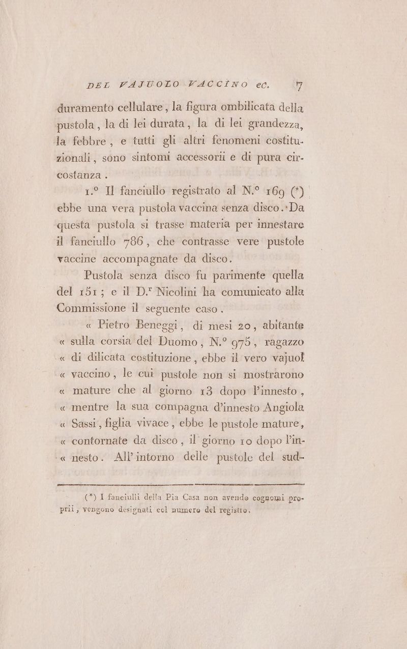duramento cellulare , la figura ombilicata della pustola , la di lel durata, la di lei grandezza, Ja febbre, e tutti gli altri fenomeni costitu- zionali, sono sintomi accessorii e di pura cir- costanza . | 1.° Il fanciullo registrato al N.° 169 (4) ebbe una vera pustola vaccina senza disco.» Da questa pustola si trasse materia per innestare il fanciullo 786, che contrasse vere pustole vaccine accompagnate da disco. Pustola senza disco fu parimente quella del 151; e il D\ Nicolini ha comunicato alla Commissione il seguente caso . « Pietro Beneggi, di mesi 20, abitante « sulla corsia del Duomo, N.° 975, ragazzo « di dilicata costituzione , ebbe il vero vajuol « vaccino, le cui pustole non si mostrarono « mature che al giorno 13 dopo innesto , « mentre la sua compagna d’innesto Angiola « Sassi, figlia vivace, ebbe le pustole mature, « contornate da disco , il’ giorno 10 dopo P'in- ‘« nesto. All’intorno delle pustole del sud- (*) 1 fanciulli della Pia Casa non avendo cognomi pro- pri, vengono desienati col numero del registro,