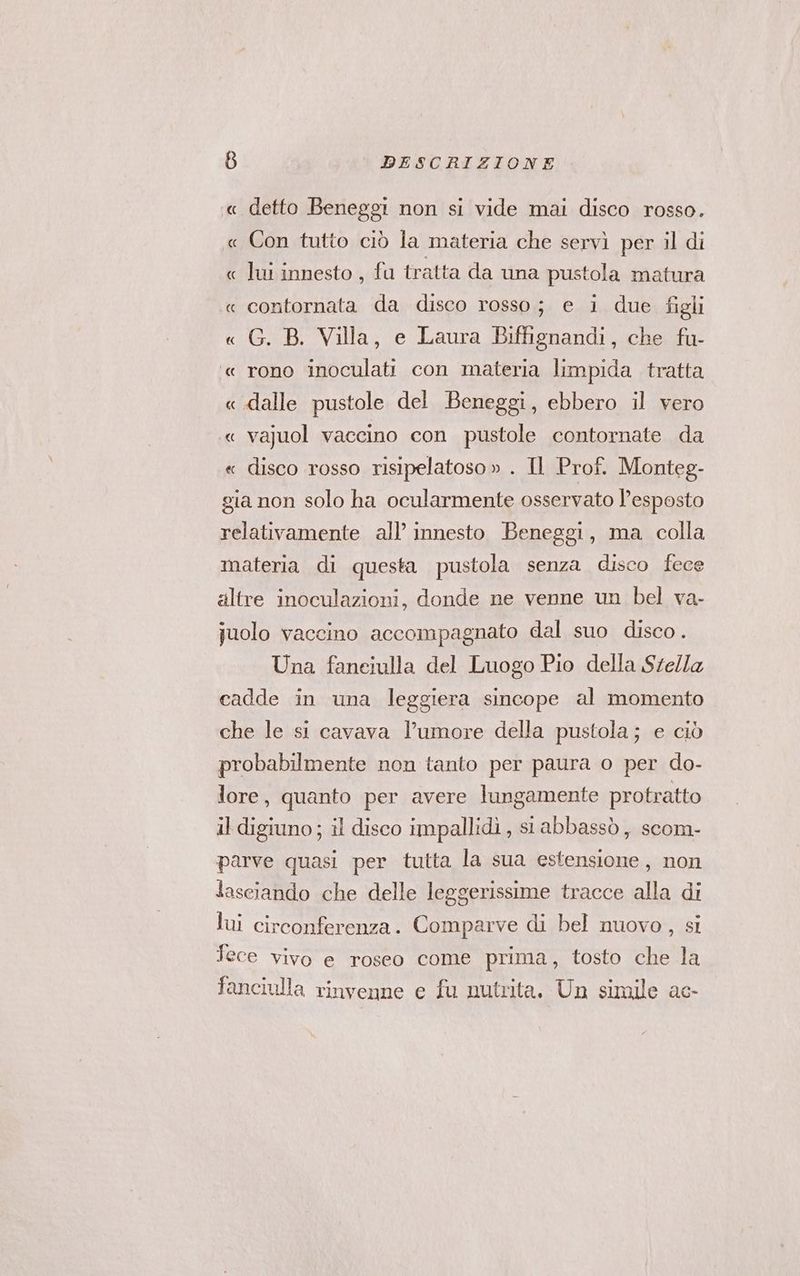 « detto Beneggi non si vide mai disco rosso. « Con tutto ciò la materia che servì per il di « lui innesto , fu tratta da una pustola matura « contornata da disco rosso; e i due figli « G. B. Villa, e Laura Biffignandi, che fu- ‘« rono inoculati con materia limpida tratta « dalle pustole del Beneggi, ebbero il vero «« va]juol vaccino con pustole contornate da « disco rosso risipelatoso » . Il Prof. Monteg- gia non solo ha ocularmente osservato l’esposto relativamente all’ innesto Beneggi, ma colla materia di questa pustola senza disco fece altre inoculazioni, donde ne venne un bel va- juolo vaccino accompagnato dal suo disco. Una fanciulla del Luogo Pio della Stella cadde in una leggiera sincope al momento che le si cavava l'umore della pustola; e ciò probabilmente non tanto per paura o per do- lore, quanto per avere lungamente protratto il digiuno ; il disco impallidi, st abbassò, scom- parve quasi per tutta la sua estensione, non lasciando che delle leggerissime tracce alla di lui circonferenza. Comparve di bel nuovo, si Tece vivo e roseo come prima, tosto che la fanciulla rinvenne e fu nutrita. Un simile ac-