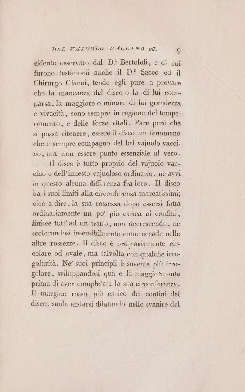 cidente osservato dal D. Bertololi, e di cui furono testimonii anche il D. Sacco ed il Chirargo Gianni, tende egli pure a provare che la mancanza del disco o la di lui com- parsa, la maggiore o minore di lui grandezza e vivacità, sono sempre in ragione del tempe- ramento, e delle forze vitali. Pare pero che si possa ritenere, essere il disco un fenomeno che è sempre compagno del bel vajuolo vacci- no, ma non essere punto essenziale al vero. Il disco è tutto proprio del vajuolo vac- cino e dell’innesto va]uoloso ordinario, nè avvi in questo alcuna differenza fra loro. Il disco ha i suoi limiti alla circonferenza marcatissimi; cioè a dire, la sua rossezza dopo essersi fatta ordinariamente un po’ più carica al confini, finisce tutt ad un tratto, non decrescendo, nè scolorandosi insensibilmente come accade nelle altre rossezze. Il disco è ordinariamente cir- colare od ovale, ma talvolta col qualche irre- golarità. Ne suoi principi è sovente più irre- golare, sviluppandosi quà e là maggiormente prima di aver completata la sua circonferenza. JI margine rosso più carico dei confini del disco, suole andarsi dilatando nello svanire del