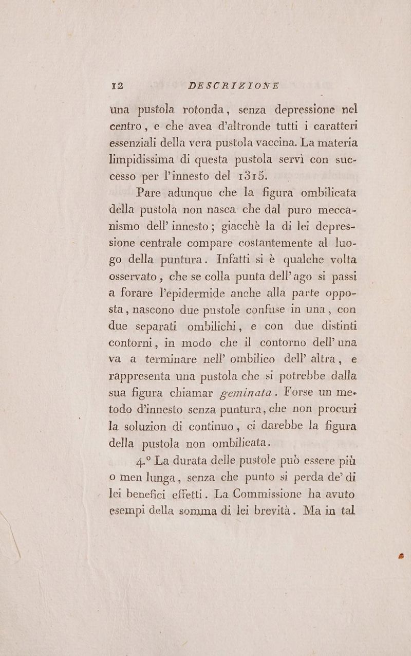 una pustola rotonda, senza depressione nel centro, e che avea d’altronde tutti i caratteri essenziali della vera pustola vaccina. La materia limpidissima di questa pustola servi con suc- cesso per l’innesto del 1315. Pare adunque che la figura ombilicata della pustola non nasca che dal puro mecca- nismo dell’ innesto; giacchè la di lei depres- sione centrale compare costantemente al luo- go della puntura. Infatti si è qualche volta osservato , che se colla punta dell’ago si passi a forare l’epidermide anche alla parte oppo- sta, nascono due pustole confuse in una, con due separati ombilichi, e con due distinti contorni, in modo che il contorno dell’ una va a terminare nell’ ombilico dell’ altra, e rappresenta una pustola che si potrebbe dalla sua figura chiamar geminata. Forse un me- todo d’innesto senza puntura, che non procuri la soluzion di continuo, ci darebbe la figura della pustola non ombilicata. 4.° La durata delle pustole può essere più o men lunga, senza che punto si perda de’ di lei benefici effetti. La Commissione ha avuto esempi della somma di lei brevità. Ma in tal