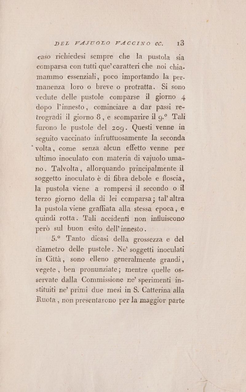 caso richiedesi sempre che la. pustola sia comparsa con tutti que’ caratteri che noi chia- mammo essenziali, poco importando la per- manenza loro o breve o protratta. Si sono vedute delle pustole comparse il giorno 4 dopo l'innesto, cominciare a dar passi re- trogradi il giorno 8, e scomparire il g.° Tali furono le pustole del 209. Questi venne in seguito vaccinato infruttuosamente la seconda ° volta, come senza alcun effetto venne per ultimo inoculato con materia di vajuolo uma- no. Talvolta, allorquando principalmente il soggetto inoculato è di fibra debole e floscia, la pustola viene a rompersi il secondo o il terzo giorno della di lei comparsa; tal’ altra la pustola viene graffiata alla stessa epoca, e quindi rotta. Tali accidenti non influiscono però sul buon esito dell’ innesto. 5.° Tanto dicasi della grossezza e del diametro delle pustole. Ne’ soggetti inoculati in Città, sono elleno generalmente grandi, vegete, ben pronunziate; mentre quelle os- servate dalla Commissione ne’ sperimenti in- stituiti ne’ primi due mesi in S. Catterina alla Ruota , non presentarono per la maggior parte