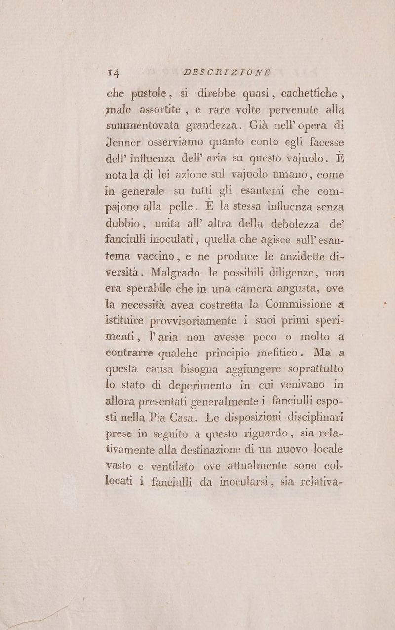 che pustole, si direbbe quasi, cachettiche , male assortite , e rare volte pervenute alla summentovata grandezza. Già nell’ opera di Jenner osserviamo quanto conto egli facesse dell’ influenza dell’ aria su questo vajuolo. È notala di lei azione sul vajuolo amano, come in generale su tutti gli esantemi che com- pajono alla pelle. È la stessa influenza senza dubbio, unita all’ altra della debolezza de’ fanciulli inoculati, quella che agisce sull’ esan- tema vaccino, e ne produce le anzidette di- versità. Malgrado le possibili diligenze, non era sperabile che in una camera angusta, ove la necessità avea costretta la. Commissione a istituire provvisoriamente i suoi primi speri: menti, l’aria non avesse poco o molto a contrarre qualche principio mefitico. Ma a questa causa bisogna aggiungere soprattutto lo stato di deperimento in cui venivano in allora presentati generalmente 1 fanciulli espo- sti nella Pia Casa. Le disposizioni disciplinari prese in seguito a questo riguardo, sia rela- tivamente alla destinazione di un nuovo locale vasto e ventilato ove attualmente sono col- locati i fanciulli da inocularsi, sia relativa-