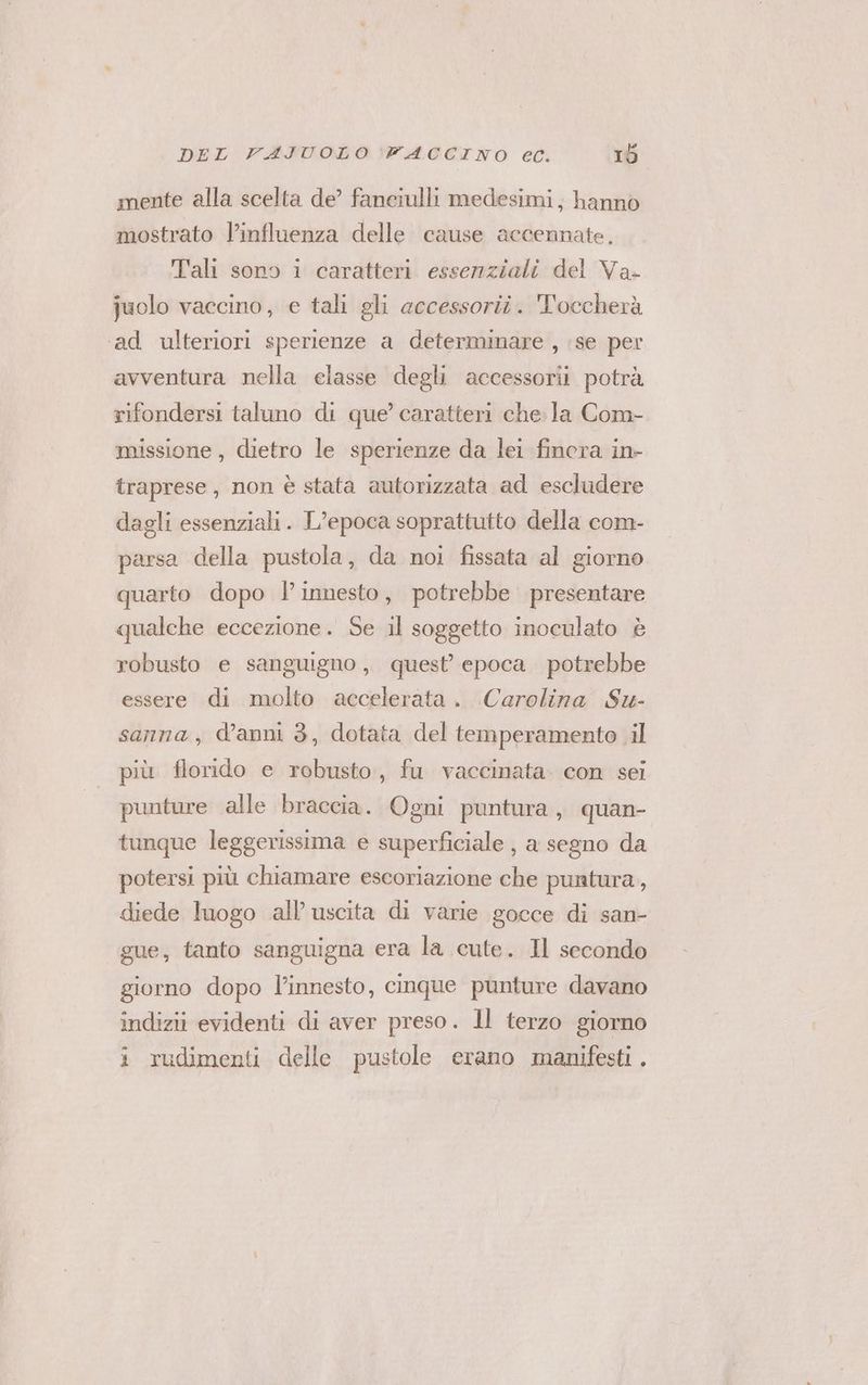 mente alla scelta de’ fanciulli medesimi, hanno mostrato l’influenza delle cause accennate, Tali sono i caratteri essenziali del Va- juolo vaccino, e tali gli accessorii. 'Toccherà ‘ad ulteriori sperienze a determinare , se per avventura nella elasse degli accessorii potrà rifondersi taluno di que’ caratteri che. la Com- missione, dietro le sperienze da lei finora in- traprese, non è stata autorizzata ad escludere dagli essenziali. L’epoca soprattutto della com- parsa della pustola, da noi fissata al giorno quarto dopo l'innesto, potrebbe presentare qualche eccezione. Se il soggetto inoculato è robusto e sanguigno, quest’ epoca potrebbe essere di molto accelerata. Carolina Su- sanna, d’anni 3, dotata del temperamento il più. florido e robusto, fu vaccinata. con sei punture alle braccia. Ogni puntura, quan- tunque leggerissima e superficiale , a segno da potersi più chiamare escoriazione che puntura, diede luogo all’ uscita di varie gocce di san- gue, tanto sanguigna era la cute. Il secondo giorno dopo l'innesto, cinque punture davano indizii evidenti di aver preso. 1l terzo giorno i rudimenti delle pustole erano manifesti .