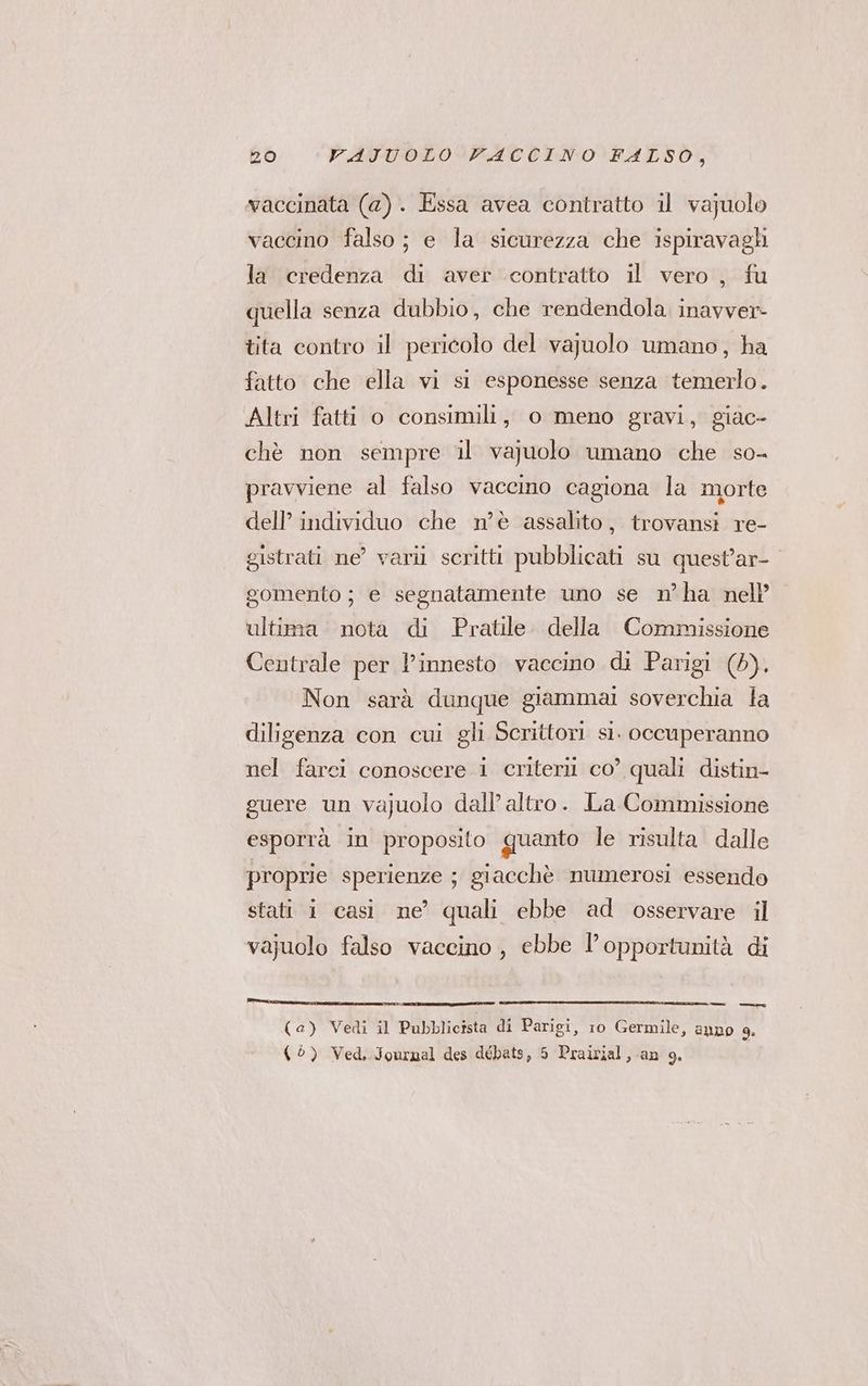 vaccinata (a). Essa avea contratto il vajuolo vaccino falso; e la sicurezza che ispiravagli la credenza di aver contratto il vero , fu quella senza dubbio, che rendendola. inavver- tita contro il pericolo del vajuolo umano, ha fatto che ella vi si esponesse senza temerlo. Altri fatti o consimili, o meno gravi, giac- chè non sempre il vajuolo umano che so- pravviene al falso vacemo cagiona la morte dell’ individuo che nè assalito, trovansi re- gistrati ne’ varii scritti pubblicati su quest’ar-. gomento ; e segnatamente uno se n’ha nell’ ultima nota di Pratile. della Commissione Centrale per l’innesto vaccino di Parigi (0). Non sarà dunque giammai soverchia la diligenza con cui gli Scrittori si. occuperanno nel farci conoscere i criteri co’ quali distin- guere un vajuolo dall’ altro. La Commissione esporrà in proposito quanto le risulta dalle proprie sperienze ; giacchè numerosi essendo stati 1 casi ne’ quali ebbe ad osservare il vajuolo falso vaccino , ebbe l'opportunità di (a) Vedi il Pubblicista di Parigi, 10 Germile, anno 9. (©) Ved, Journal des débats, 5 Praivial, an 9.