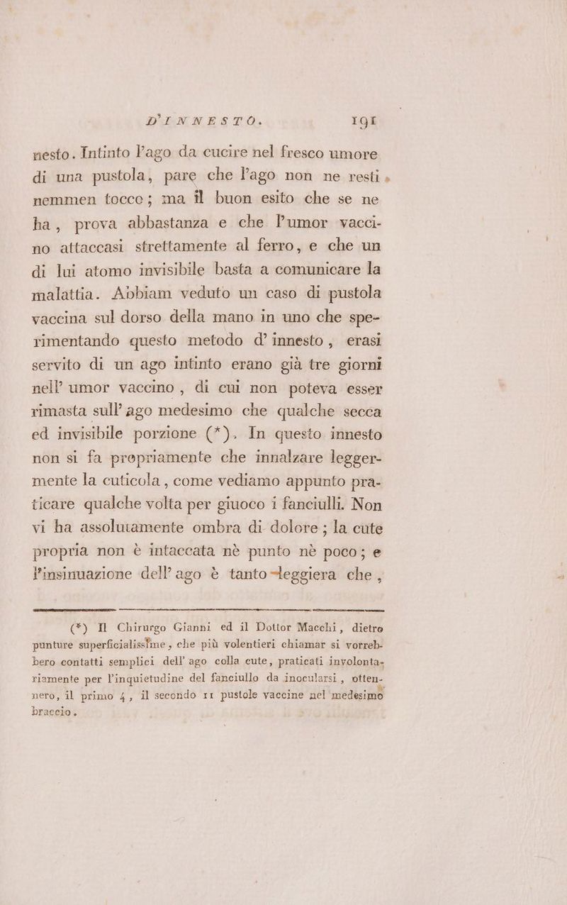 nesto. Intinto Pago da cucire nel fresco umore di una pustola, pare che l'ago non ne resti, nemmen tocco; ma il buon esito che se ne ha, prova abbastanza e che l’umor vacci- no attaccasi strettamente al ferro, e che un di lui atomo invisibile basta a comunicare la malattia. Abbiam veduto un caso di pustola vaccina sul dorso della mano in uno che spe- rimentando questo metodo d°’ innesto , erasi servito di un ago intinto erano già tre giorni nell’ umor vaccino, di cui non poteva esser rimasta sull’ ago medesimo che qualche secca ed invisibile porzione (*). In questo innesto non si fa propriamente che innalzare legger- mente la cuticola, come vediamo appunto pra- ticare qualche volta per giuoco i fanciulli. Non vi ha assolutamente ombra di dolore ; la cute propria non è intaccata nè punto nè poco; e l’insinuazione dell’ago è tanto -leggiera che, (*) Il Chirurgo Gianni ed il Dottor Macchi, dietro punture superficialissime s che più volentieri chiamar si vorreb- bero contatti semplici dell’ ago colla cute, praticati involonta- riamente per l'inquietudine del fanciullo da inocularsi, pitone nero, il primo 4, il secondo rr pustole vaccine nel'medesimo braccio.