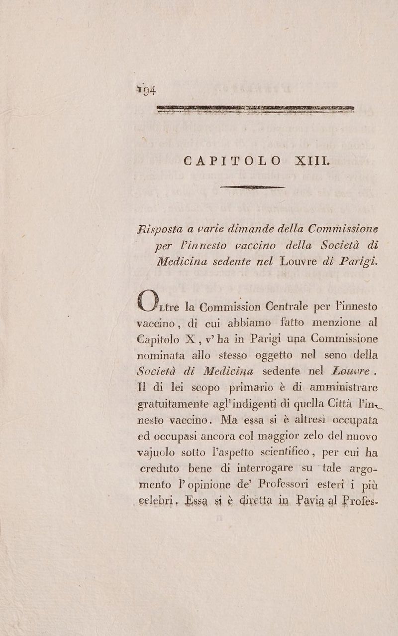 Risposta a varie dimande della Commissione per linnesto vaccino della Società di Medicina sedente nel Louvre di Parigi. lle la Commission Centrale per Pinnesto vaccino, di cui abbiamo fatto menzione al Capitolo X, v ha in Parigi una Commissione nominata allo stesso oggetto nel seno della Società di Medicina sedente nel Zowore . Il di lei scopo primario è di amministrare gratuitamente agl’ indigenti di quella Città Pin nesto vaccino. Ma essa si è altresì occupata ed occupasi ancora col maggior zelo del nuovo vajuolo sotto l'aspetto scientifico, per cui ha creduto bene di interrogare su tale argo- mento | opinione de’ Professori esteri i più eelebri. Essa si è diretta in Pavia al Profes-