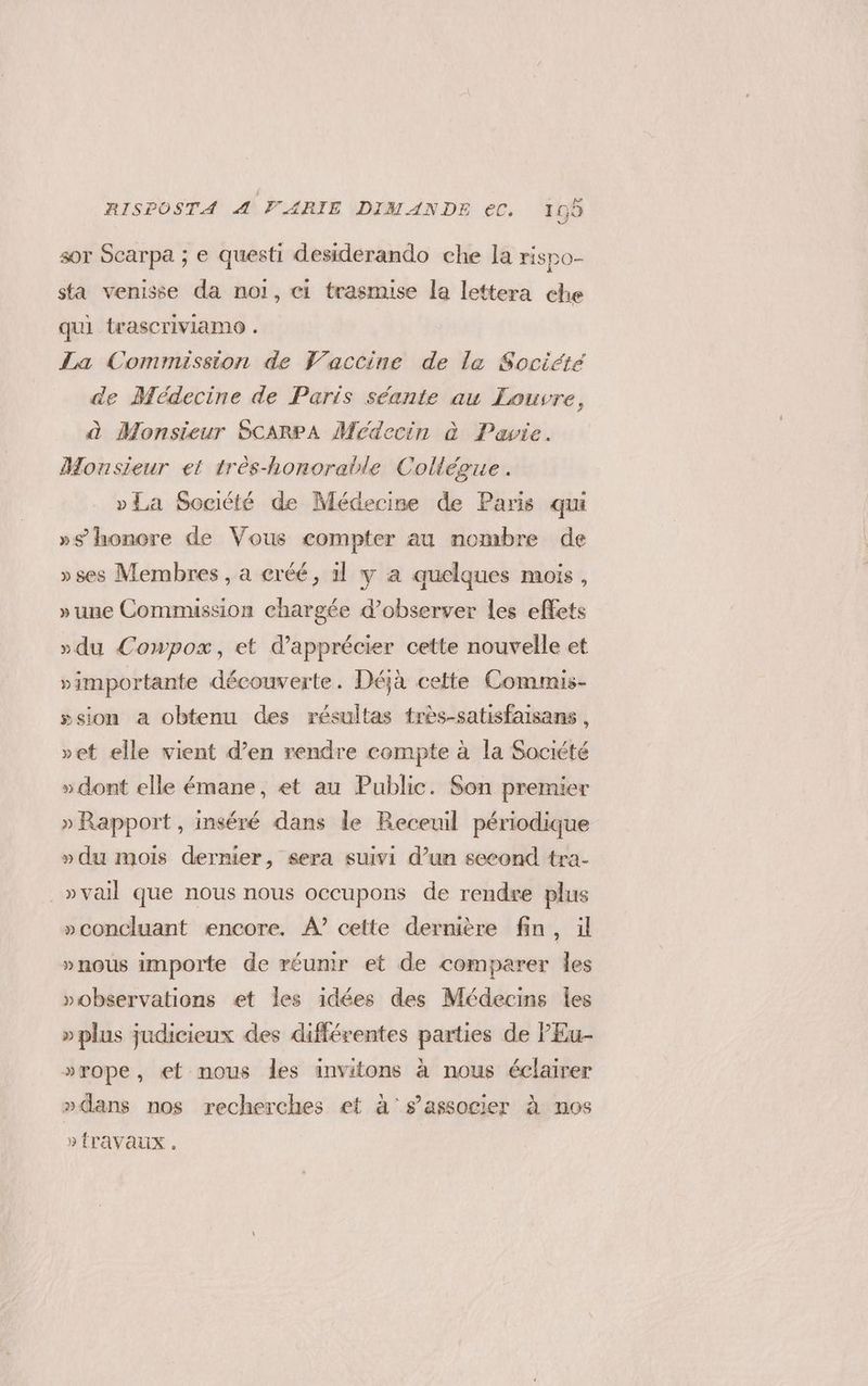 sor Scarpa ; e questi desiderando che la rispo- sta venisse da noi, ci trasmise la lettera che qui trascriviamo . La Commission de Vaccine de le Société de Medecine de Paris scante au Louvre, à Monsieur ScARPA Medecin è Pavie. Monsieur et trés-honorable Collégue . vLa Société de Médecine de Paris qui »9 honore de Vous compter au nombre de »ses Membres, a eréé, il y a quelques mois , »une Commission chargée d’observer les effets »du Cowpox, et d’apprécier cette nouvelle et »importante découverte. Déjà cette Commis- »sion a obtenu des résultas très-satisfalsans, vet elle vient d’en rendre compte à la Société »dont elle émane, et au Public. Son premier » Rapport, inséré dans le Receuil périodique »du mois dernier, sera suivi d’un second tra- | »vail que nous nous occupons de rendre plus »concluant encore. A? cette dernière fin, il »nous importe de réunir et de comparer les »vobservations et les idées des Médecins les » plus judicieux des différentes parties de PEu- »rope, et nous les invitons à nous éclairer »dans nos recherches et à's’associer à nos » fravaux .