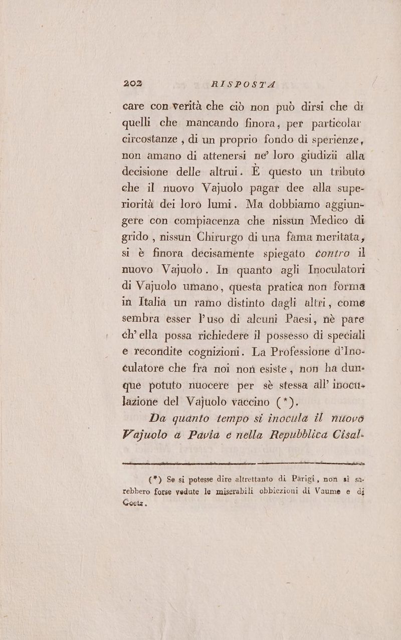care con verità che ciò non può dirsi che di quelli che mancando finora, per particolar circostanze , di un proprio fondo di sperienze, non amano di attenersi ne’ loro giudizi alla decisione delle altrui. È questo un tributo che il nuovo Vajuolo pagar dee alla supe- riorità dei loro lumi. Ma dobbiamo aggiun- gere con compiacenza che nissun Medico di grido , nissun Chirurgo di una fama meritata, si è finora decisamente spiegato contro il nuovo Vajuolo. In quanto agli Inoculatori di Vajuolo umano, questa pratica non forma in Italia un ramo distinto dagli altri, come sembra esser l'uso di alcuni Paesi, nè pare ch’ ella possa richiedere il possesso di speciali e recondite cognizioni. La Professione d’Ino- eulatore che fra noi non esiste, non ha dun: que potuto nuocere per sè stessa all’ inocit lazione del Vajuolo vaccino (*). Da quanto tempo si inocula il nitovò Vajuolo a Pavia e nella Repubblica Cisal. e pt I (*) Se si potesse dire altrettanto di Parigi, non si sa- rebbero forse vedute le miserabili obbiezioni di Vaume e di Goetz.