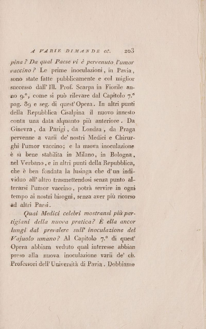 pina? Da qual Paese vi è pervenuto l’umor vaccino ? Le prime inoculazioni, in Pavia, sono state fatte pubblicamente e col miglior suecesso dall’ IllL Prof. Scarpa in Fiorile an- no 9.°, come si può rilevare dal Capitolo 7.° pag. 89 e seg. di quest Opera. In altri punti della Repubblica Cisalpina il nuovo innesto conta una data alquanto più anteriore. Da Ginevra, da Parigi, da Londra, da Praga pervenne a varil de’ nostri Medici e Chirur- ghi Pumor vaccino; e la nuova inoculazione è st bene stabilita in Milano, in Bologna, nel Verbano, e in altri punti della Repubblica, che è ben fondata la lusinga che d’un indi- viduo all altro trasmettendosi senza punto al- terarsi l’umor vaccino, potrà servire in ogni tempo ai nostri bisogni, senza aver più ricorso ad altri Paesi. Quai Medici celebri mostransi più per- tigiani della nuova pratica? È ella ancor lungi dal prevalere sull’ inoculazione del Vajuolo umano? Al Capitolo 7.° di quest Opera abbiam veduto qual interesse abbian preso alla nuova inoculazione varii de’ ch. Professori dell Università di Pavia. Dobbiamo