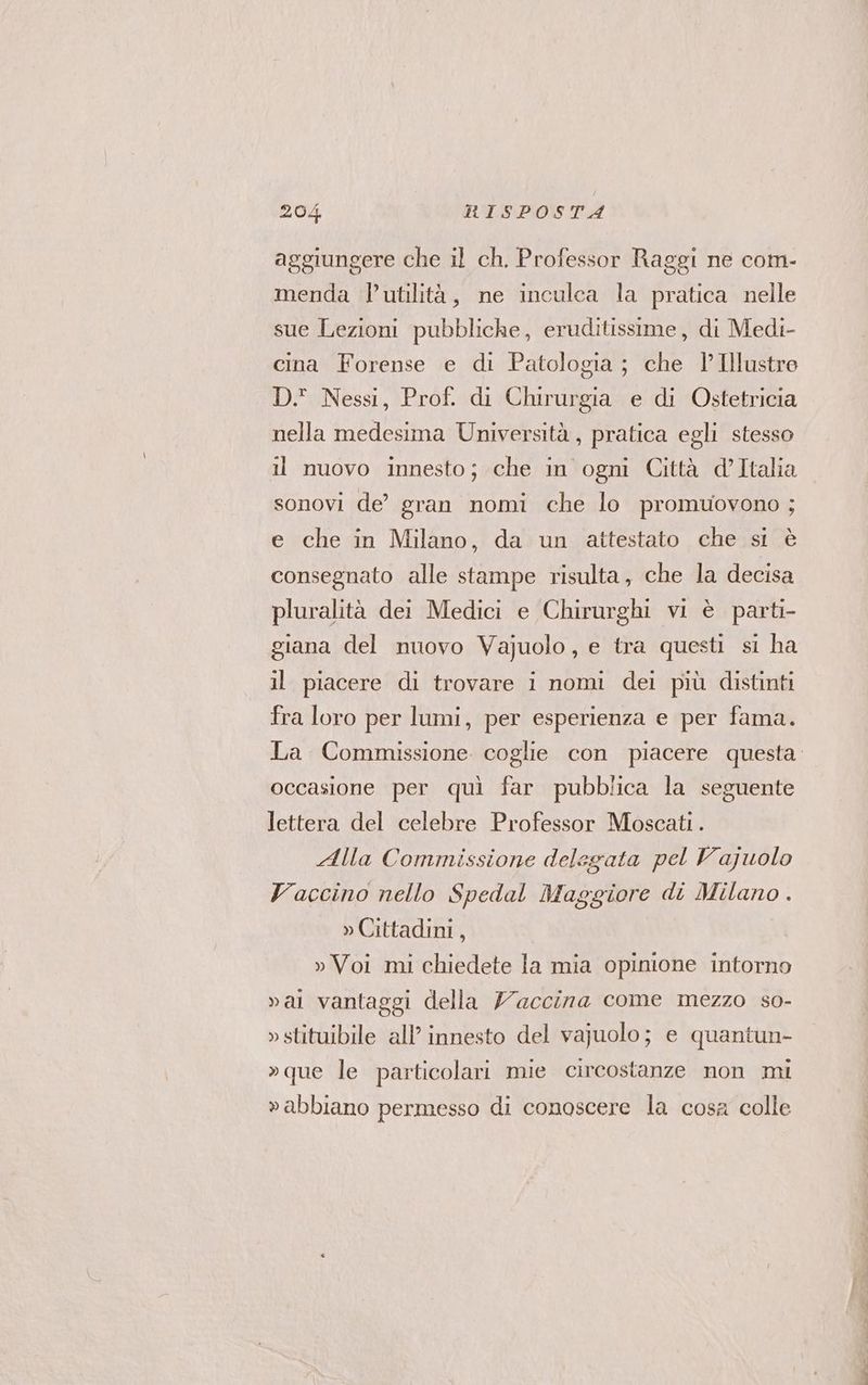 aggiungere che il ch. Professor Raggi ne com- menda l'utilità, ne inculca la pratica nelle sue Lezioni pubbliche, eruditissime, di Medi- cina Forense e di Patologia; che l’Illustre DI Nessi, Prof. di Chirurgia e di Ostetricia nella medesima Università, pratica egli stesso il nuovo innesto; che in ogni Città d’Italia sonovi de’ gran nomi che lo promuovono ; e che in Milano, da un attestato che si è consegnato alle stampe risulta, che la decisa pluralità dei Medici e Chirurghi vi è parti- giana del nuovo Vajuolo, e tra questi si ha il piacere di trovare i nomi dei più distinti fra loro per lumi, per esperienza e per fama. La Commissione coglie con piacere questa occasione per quì far pubblica la seguente lettera del celebre Professor Moscati. Alla Commissione delegata pel Vajuolo Vaccino nello Spedal Maggiore di Milano . » Cittadini, » Voi mi chiedete la mia opinione intorno vai vantaggi della Yaccina come mezzo so- »stituibile all’ innesto del vajuolo; e quantun- »que le particolari mie circostanze non mi »abbiano permesso di conoscere la cosa colle