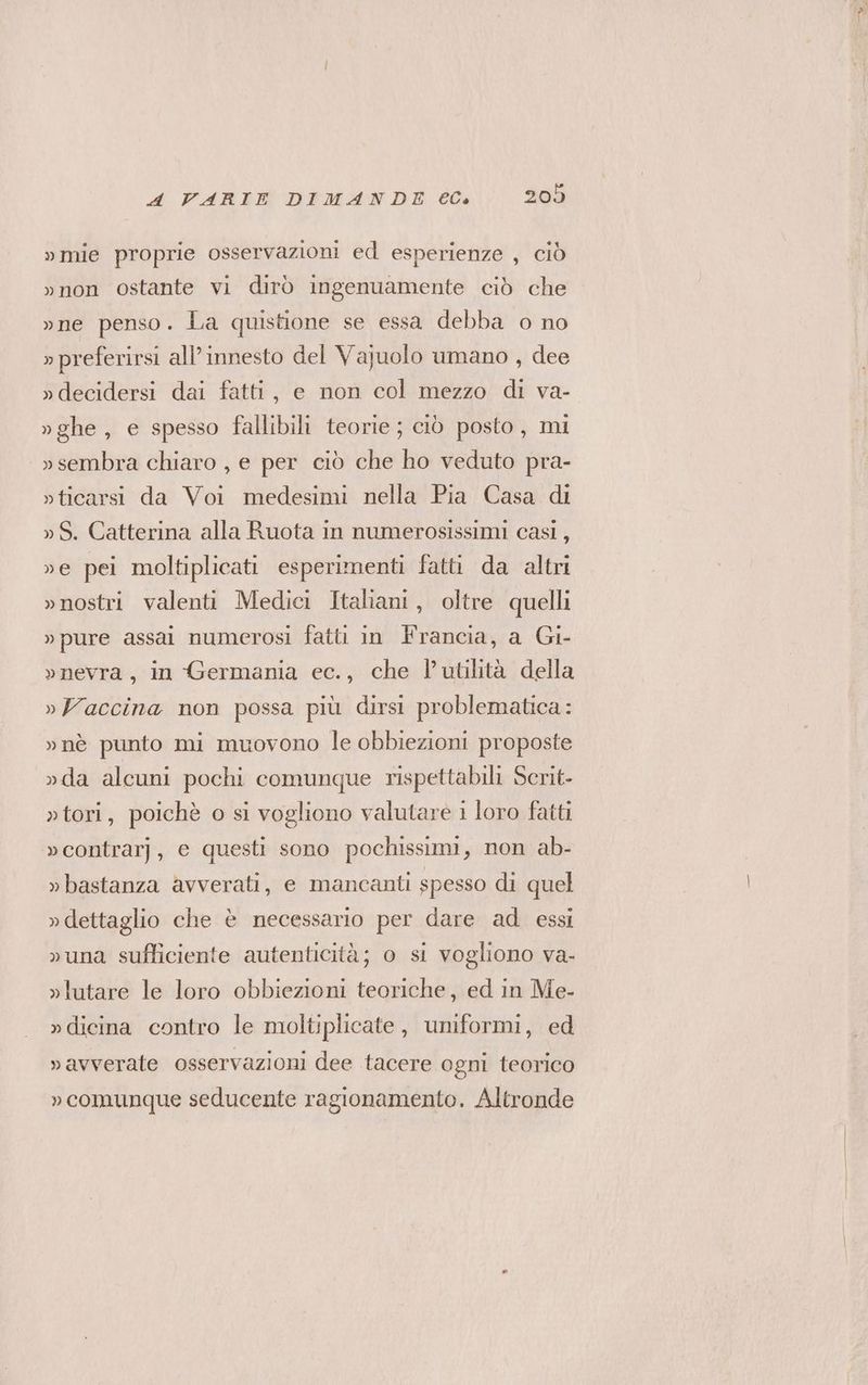 »mie proprie osservazioni ed esperienze , ciò »non ostante vi dirò ingenuamente ciò che »ne penso. La quistione se essa debba o no » preferirsi all'innesto del Vajuolo umano , dee »decidersi dai fatti, e non col mezzo di va- »ghe , e spesso fallibili teorie; ciò posto, mi »sembra chiaro , e per ciò che ho veduto pra- »ticarsi da Voi medesimi nella Pia Casa di »S. Catterina alla Ruota in numerosissimi casi, ve pei moltiplicati esperimenti fatti da altri »nostri valenti Medici Italiani, oltre quelli »pure assal numerosi fatti in Francia, a Gi- »nevra, in Germania ec., che l’utilità della »Vaccina non possa più dirsi problematica: »nè punto mi muovono le obbiezioni proposte »da alcuni pochi comunque rispettabili Scrit- »tori, poichè o si vogliono valutare i loro fatti »contrarj, e questi sono pochissimi, non ab- »bastanza avverati, e mancanti spesso di quel »dettaglio che è necessario per dare ad essi »una sufliciente autenticità; o si vogliono va- »lutare le loro obbiezioni teoriche, ed in Me- »dicina contro le moltiplicate, uniformi, ed »vavverate osservazioni dee tacere ogni teorico » comunque seducente ragionamento. Altronde
