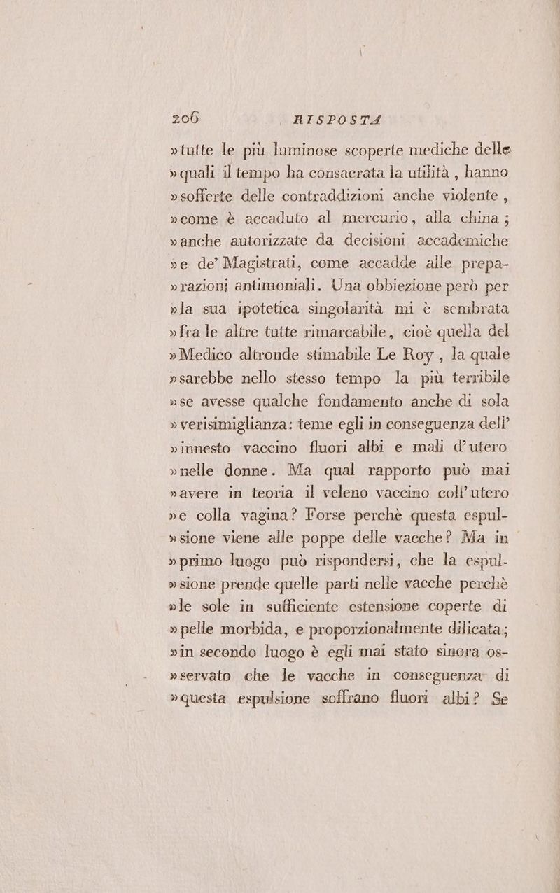 »tutte le più luminose scoperte mediche delle »quali il tempo ha consacrata la utilità , hanno » sofferte delle contraddizioni anche violente , »come è accaduto al mercurio, alla china ; »vanche autorizzate da decisioni accademiche »e de’ Magistrati, come accadde alle prepa- »razioni antimoniali. Una obbiezione però per »la sua ipotetica singolarità mi è sembrata » fra le altre tutte rimarcabile, cioè quella del » Medico altronde stimabile Le Roy, la quale »sarebbe nello stesso tempo la più terribile »se avesse qualche fondamento anche di sola » verisimiglianza: teme egli in conseguenza dell’ vinnesto vaccino fluori albi e mali d’utero » nelle donne. Ma qual rapporto può mai »avere in teoria il veleno vaccino coll’ utero »e colla vagina? Forse perchè questa espul- » sione viene alle poppe delle vacche? Ma ino » primo luogo può rispondersi, che la espul- » sione prende quelle parti nelle vacche perchè vle sole in sufficiente estensione coperte di » pelle morbida, e proporzionalmente dilicata;; vin secondo luogo è egli mai stato sinora 0s- »servato che le vacche in conseguenza di »questa espulsione soffrano fluori albi? Se