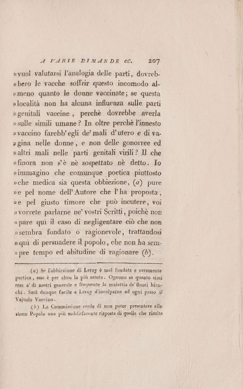 »yuol valutarsi l'analogia delle parti, dovreb- »bero le vacche soffrir questo incomodo al- »meno quanto le donne yaccinate; se questa »località non ha alcuna influenza sulle parti » genitali vaceine , perchè dovrebbe averla »sulle simili umane? In oltre perchè l’innesto »vaccino farebb’ egli de’ mali d’utero e di va- » gina nelle donne, e non delle gonorree ed valtri mali nelle ‘parti genitali virili? Il che »finora non s'è nè sospettato nè detto. Io vimmagino che comunque poetica piuttosto »che medica sia questa obbiezione, (2) pure ve pel nome dell’ Autore che l’ha proposta, »e pel giusto timore che può incutere, voi »vorrete parlarne ne’ vostri Scritti, poichè non » pare quì il caso di negligentare ciò che non »sembra fondato o ragionevole, trattandosi »quì di persuadere il popolo , che non ha sem- »pre tempo ed abitudine di ragionare (8). (a) Se l’obbiezione di Leroy è mal fondata e yeramente poetica , essa è per altro la più astuta, Ognuno sa quanto stasi resa a’ dì nostri generale e frequente la malattia de fluori bian- chi. Sarà dunque facile a Leroy d’incolparne ad ogni passo al Vajuolo Vaccino. (5) La Commissione crede di non poter presentare allo sesso Popolo una più soddisfacente risposta di quella che risulta