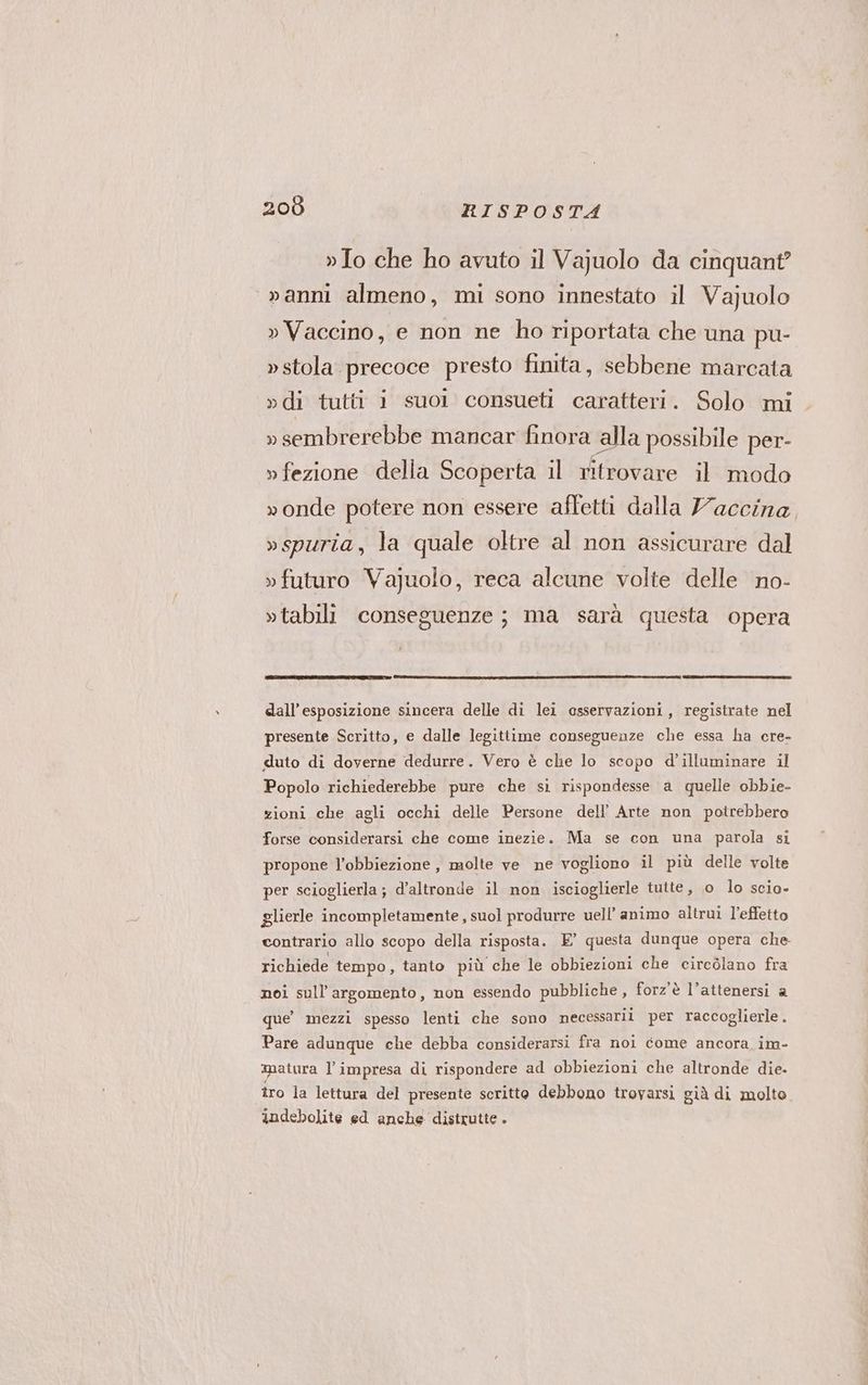»Io che ho avuto il Vajuolo da cinquant? vanni almeno, mi sono innestato il Vajuolo » Vaccino, e non ne ho riportata che una pu- »stola precoce presto finita, sebbene marcata »di tutti 1 suol consueti caratteri. Solo mi . » sembrerebbe mancar finora alla possibile per- » fezione della Scoperta il ritrovare il modo »onde potere non essere affetti dalla Yaccina, »spuria, la quale oltre al non assicurare dal » futuro Vajuolo, reca alcune volte delle no- »tabili conseguenze; ma sarà questa opera dall'esposizione sincera delle di lei osservazioni, registrate nel presente Scritto, e dalle legittime conseguenze che essa ha cre- duto di doverne dedurre. Vero è che lo scopo d’illuminare il Popolo richiederebbe pure che si rispondesse a quelle obbie- zioni che agli occhi delle Persone dell’ Arte non potrebbero forse considerarsi che come inezie. Ma se con una parola si propone l’obbiezione, molte ve ne vogliono il più delle volte per scioglierla ; d’altronde il non iscioglierle tutte, o lo scio- glierle incompletamente , suol produrre uell’ animo altrui l’effetto contrario allo scopo della risposta. E’ questa dunque opera che richiede tempo, tanto più che le obbiezioni che circolano fra noi sull'argomento, non essendo pubbliche, forz'è l’attenersi a que’ mezzi spesso lenti che sono necessari per raccoglierle . Pare adunque che debba considerarsi fra noi come ancora im- matura l'impresa di rispondere ad obbiezioni che altronde die. îro la lettura del presente scritto debbono trovarsi già di molto. indebolite ed anche distrutte .