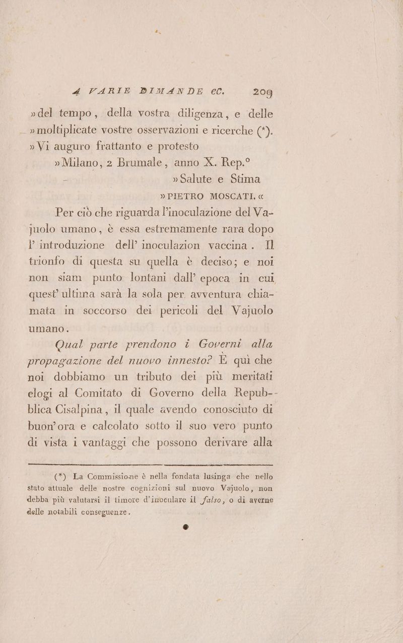 »del tempo, della vostra diligenza, e delle _ » moltiplicate vostre osservazioni e ricerche (*). » Vi auguro frattanto e protesto » Milano, 2 Brumale, anno X. Rep.° s » Salute e Stima » PIETRO MOSCATI. « Per ciò che riguarda l’inoculazione del Va- juolo umano, è essa estremamente rara dopo l introduzione dell’ inoculazion vaccina. Il trionfo di questa su quella è deciso; e noi non siam punto lontani dall’ epoca in cui quest’ ultnna sarà la sola per avventura chia- mata in soccorso dei pericoli del Vajuolo umano. Qual parte prendono î Governi alla propagazione del nuovo innesto? È quì che noi dobbiamo un tributo dei più meritati elogi al Comitato di Governo della Repub-- blica Cisalpina, il quale avendo conosciuto di buon’ora e calcolato sotto il suo vero punto di vista i vantaggi che possono derivare alla (*) La Commissione è nella fondata lusinga che nello stato attuale delle nostre cognizioni sul nuovo Vajuolo, non debba più valutarsi il timore d’imoculare il falso, o di averne delle notabili conseguenze.