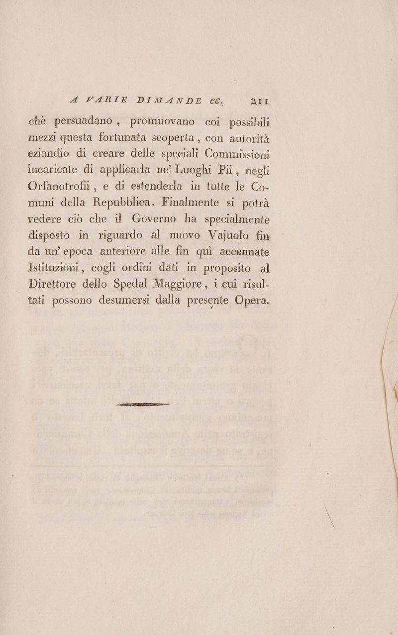 chè persuadano , promuovano coi possibili mezzi questa fortunata scoperta, con autorità eziandio di creare delle speciali Commissioni incaricate di applicarla ne’ Luoghi Pi, negli Orfanotrofii, e di estenderla in tutte le Co- muni della Repubblica. Finalmente si potrà vedere ciò che il Governo ha specialmente disposto in riguardo al nuovo Vajuolo fin da un’ epoca anteriore alle fin qui accennate Istituzioni, cogli ordini dati in proposito al Direttore dello Spedal Maggiore, i cui risul- tati possono desumersi dalla presente Opera,