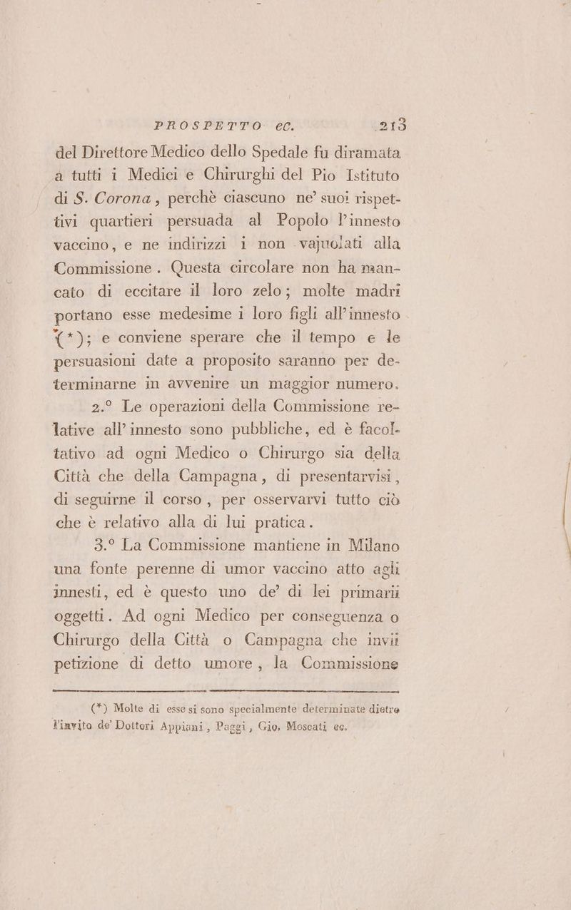 del Direttore Medico dello Spedale fu diramata a tutti i Medici e Chirurghi del Pio Istituto di S. Corona, perchè ciascuno ne? suoi rispet- tivi quartieri persuada al Popolo l’innesto vaccino, e ne indirizzi 1 non -vajuoiati alla Commissione . Questa circolare non ha man- cato di eccitare il loro zelo; molte madri portano esse medesime 1 loro figli all'innesto (); e conviene sperare che il tempo e le persuasioni date a proposito saranno per de- terminarne in avvenire un maggior numero. 2.° Le operazioni della Commissione re- lative all’ innesto sono pubbliche, ed è facol. tativo ad ogni Medico o Chirurgo sia della Città che della Campagna, di presentarvisi, di seguirne il corso, per osservarvi tutto ciò che è relativo alla di lui pratica. 3.° La Commissione mantiene in Milano una fonte perenne di umor vaccino atto agli innesti, ed è questo uno de’ di lei primarti oggetti. Ad ogni Medico per conseguenza o Chirurgo della Città o Campagna che invii petizione di detto umore, la Commissione (*) Molte di esse si sono specialmente determinate dietre l'invito de' Dottori Appiani, Paggi, Gio. Moscati ec.
