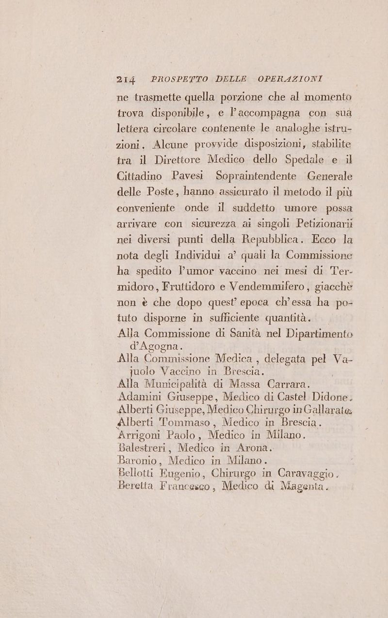 ne trasmette quella porzione che al momento trova disponibile, e l’accompagna con sua lettera circolare contenente le analoghe istru- zioni. Alcune provvide disposizioni, stabilite tra il Direttore Medico dello Spedale e il Cittadino Pavesi Sopraintendente Generale delle Poste, hanno assicurato il metodo il più conveniente onde il suddetto umore possa arrivare con sicurezza ai singoli Petizionarii nei diversi punti della Repubblica. Ecco la nota degli Individui a’ quali la Commissione ha spedito l’umor vaccino nei mesi di l'er- midoro, Fruttidoro e Vendemmifero , giacchè non è che dopo quest epoca ch’essa ha po- tuto disporne in sufficiente quantità. Alla Commissione di Sanità nel Dipartimento d'Agogna. Alla Commissione Medica , delegata Pà Va- juolo Vaccino in Brescia, Alla 3 Municipalità di Massa Carrara. Adamini Giuseppe, Medico di Castel Didone. Alberti Giuseppe, Medico Chirur go in Gallarate; Alberti Tommaso, Medico in Brescia. Arrigoni Paolo, Medico in Milano. Balestreri, Medico in Arona. Baronio, Medico in Milano. Bellotti Eugenio, Chirurgo in Caravaggio. Beretta Franc ‘esc0, Medico di Magenta.