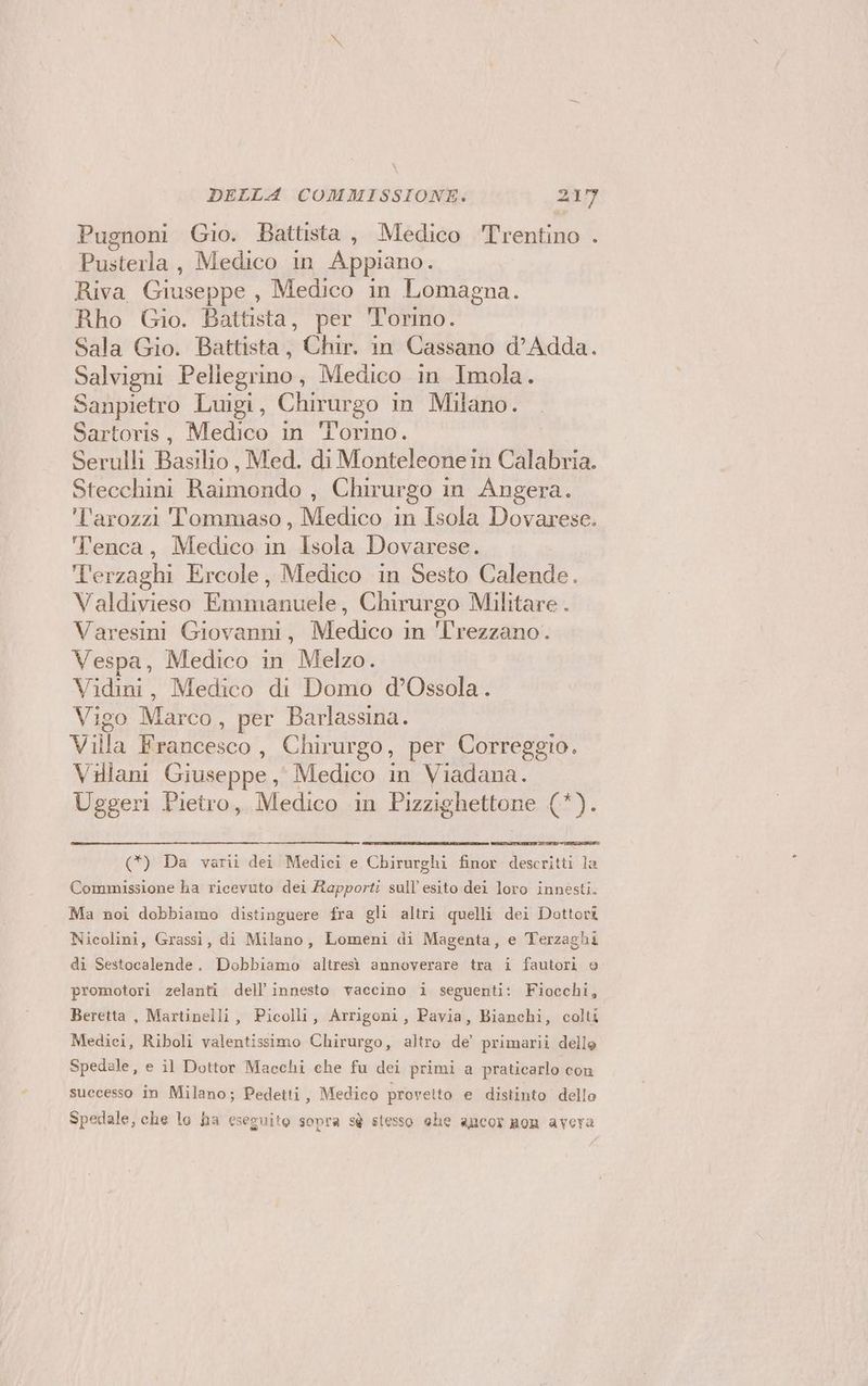 Pugnoni Gio. Battista, Medico Trentino . Pusterla, Medico in Appiano. Riva Giuseppe , Medico in Lomagna. Rho Gio. Battista, per Torino. Sala Gio. Battista, Chir. in Cassano d’Adda. Salvigni Pellegrino, Medico in Imola. Sanpietro Luigi, Chirurgo in Milano. Sartoris, Medico in Torino. Serulli Basilio, Med. di Monteleone in Calabria. Stecchini Raimondo , Chirurgo in Angera. l'arozzi Tommaso, Medico in Isola Dovarese. T'enca, Medico in Isola Dovarese. T'erzaghi Ercole, Medico in Sesto Calende. Valdivieso Emmanuele, Chirurgo Militare . Varesini Giovanni, Medico in Trezzano. Vespa, Medico in Melzo. Vidini, Medico di Domo d’Ossola. Vigo Nico? per Barlassina. Villa Francesco , Chirurgo, per Correggio. Vdlani Giuseppe, Medico in Viadana. Uggeri Pietro, Medico in Pizzighettone (*). (*) Da varii dei Medici e Chirurghi finor descritti la Commissione ha ricevuto dei Rapporti sull’ esito dei loro innesti. Ma noi dobbiamo distinguere fra gli altri quelli dei Dottori Nicolini, Grassi, di Milano, Lomeni di Magenta, e Terzaghi di Sestocalende. Dobbiamo altresì annoverare tra i fautori e promotori zelanti dell’ innesto vaccino i seguenti: Fiocchi, Beretta , Martinelli, Picolli, Arrigoni, Pavia, Bianchi, colti Medici, Riboli valentissimo Chirurgo, altro de’ primarii delle Spedale, e il Dottor Macchi che fu dei primi a praticarlo con successo in Milano; Pedetti, Medico provetto e distinto dello Spedale, che lo ha eseguito sopra sè stesso ehe ancor non avera