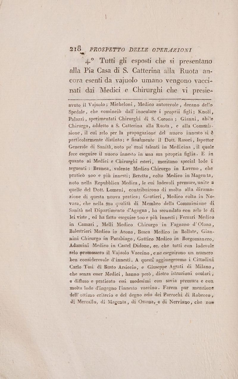 4.° Tutti gli esposti che si presentano alla Pia Casa di S. Catterina alla Ruota an- cora esenti da vajuolo umano vengono vacci- nati dai Medici e Chirurghi che vi presie> avuto il Vajuolo; Micheloni, Medico autorevole , decano dello Spedale, che cominciò dall’ inoculare i proprii figli; Knoli, Palazzi, sperimentati Chirurghi di S. Cororia ; Gianni, abile Chirurgo, addetto a S. Catterina alla Ruota, e alla Commis- sione, il cui zelo per la propagazione del nuovo innesto si è particolarmente distinto; e finalmente il Dott. Rasori, Ispettor Generale di Sanità, noto pe suoi talenti in Medicina , il quale fece eseguire il nuovo innesto in una sua propria figlia. E in quanto ai Medici e Chirurghi esteri, meritano special lode i seguenti : Branca, valente Medico Chirurgo in Laveno, che praticò 200 e più innesti; Beretta, colto Medico in Magenta, noto nella Repubblica Medica, le cui lodevoli premure, unite è quelle del Dott. Lomeni, contribuirono di molto alla dirama- zione di questa nuova pratica; Gautieri, Medico colto in No: vara, che nella fia qualità di Membro della Commissione di Sanità nel Dipartimento d'Agogna , ha secondato con zelo le di lei viste, ed ha fatto eseguire 500 e più innesti; Ferrari Medico in Camari, Melli Medico Chirurgo in Fagnano d’Olona, Balestrieri Medico in Arona, Busca Medico in Bollate, Gian- nini Chirurgo in Parabiago, Gattico Medico in Borgomanero, Adamini Medico in Castel Didone, ec. che tutti con lodevole zelo promossero il Vajuolo Vaccino, e ne eseguirono un numero ben considerevole d’innesti. A questi aggiungeremo i Cittadini Carlo Tosi di Busto Arsiccio, e Giuseppe Agrati di Milano, che senza esser Medici, hanno però , dietro istruzioni oculari, e diffuso e praticato essi medesimi con savia premura e con molta lode d’ingegno l’innesto vaccino. Farem pur menzione dell’ ottimo criterio e del degno zelo dei Parrochi di Robecco, di Mercallo, di Magenta, di Ossona, e di Nerviano, che nom