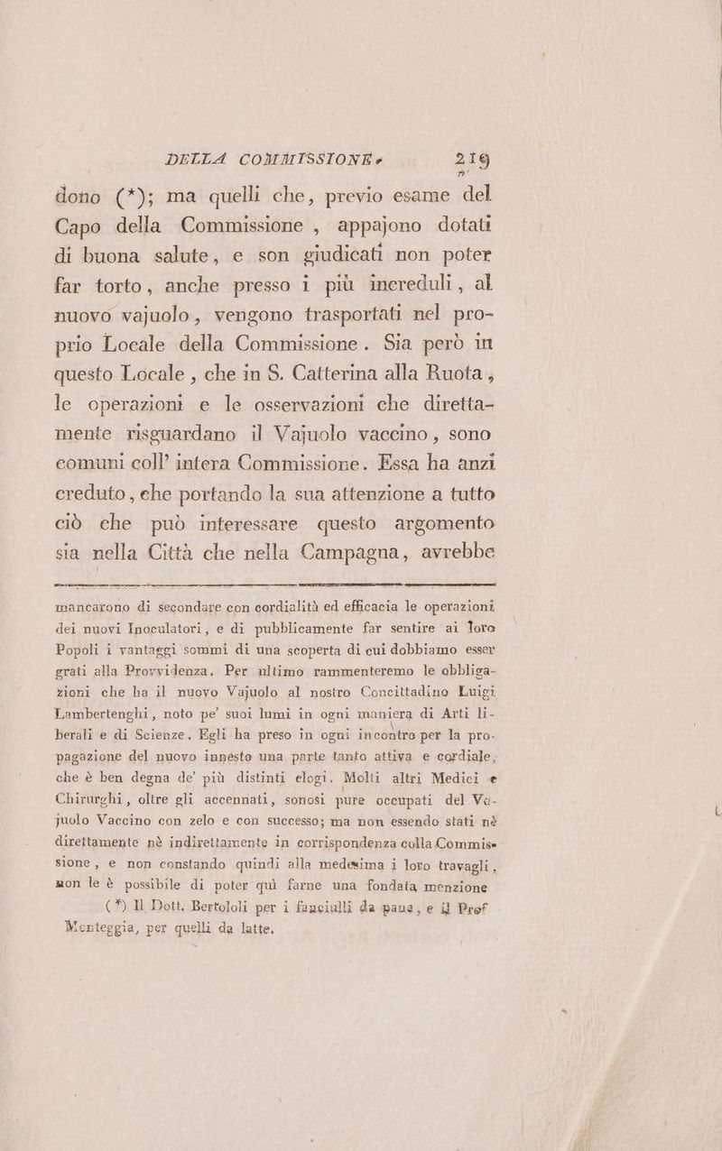 o; dono (*); ma quelli che, previo esame del Capo della Commissione , appajono dotati di buona salute, e son giudicati non poter far torto, anche presso i più increduli, al nuovo vajuolo, vengono trasportati nel pro- prio Locale della Commissione. Sia però in questo Locale , che in S. Catterina alla Ruota, le operazioni e le osservazioni che diretta- mente risguardano il Vajuolo vaccino, sono comuni coll’ intera Commissione. Essa ha anzi creduto, che portando la sua attenzione a tutto ciò che può inferessare questo argomento sia nella Città che nella Campagna, avrebbe Pe mancarono di secondare con cordialità ed efficacia le operazioni dei nuovi Inoculatori, e di pubblicamente far sentire ai Toro Popoli i vantaggi sommi di una scoperta di cui dobbiamo esser grati alla Provvidenza. Per ultimo rammenteremo le obbliga- zioni che ha il nuovo Vajuolo al nostro Concittadino Luigi Lambertenghi, noto pe’ suoi lumi in ogni maniera di Arti li- berali e di Scienze. Egli ha preso in ogni incontro per la pro- pagazione del nuovo innesto una parte tanto attiva e cordiale, che è ben degna de’ più distinti elogi. Molti altri Medici e Chirurghi, oltre gli accennati, sonosi pure occupati del Va- guolo Vaccino con zelo e con successo; ma non essendo stati nè direttamente nè indirettamente in corrispondenza colla Commis» sione, e non constando quindi alla medesima i loto travagli, mon le è possibile di poter quì farne una fondata menzione (*) Il Dott. Bertololi per i fanciulli da pane, e i Prof Mernteggia, per quelli da latte.