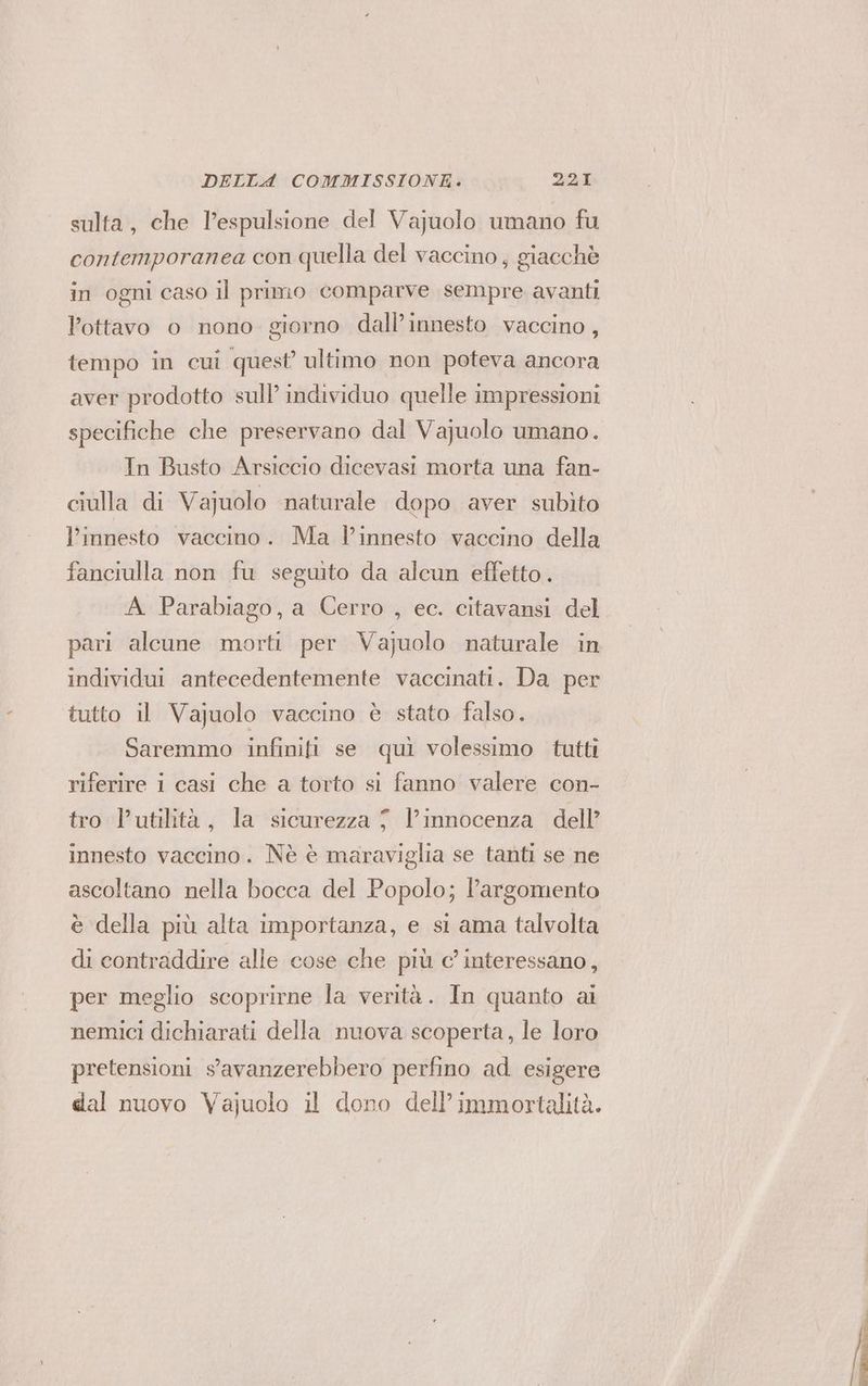 sulta, che l'espulsione del Vajuolo umano fu contemporanea con quella del vaccino, giacchè in ogni caso il primo comparve sempre avanti ottavo o nono giorno dall’ innesto vaccino, tempo in cui quest’ ultimo non poteva ancora aver prodotto sull’ individuo quelle impressioni specifiche che preservano dal Vajuolo umano. In Busto Arsiccio dicevasi morta una fan- ciulla di Vajuolo naturale dopo aver subito l’innesto vaccino. Ma l’innesto vaccino della fanciulla non fu seguito da alcun effetto. A Parabiago, a Cerro , ec. citavansi del pari alcune morti per Vajuolo naturale in individui antecedentemente vaccinati. Da per tutto il Vajuolo vaccino è stato falso. Saremmo infiniti se quì volessimo tutti riferire i casi che a torto si fanno valere con- tro l'utilità, la sicurezza 7 l'innocenza dell’ innesto vaccino. Nè è maraviglia se tanti se ne ascoltano nella bocca del Popolo; l'argomento è della più alta importanza, e si ama talvolta di contraddire alle cose che più c’ interessano, per meglio scoprirne la verità. In quanto ai nemici dichiarati della nuova scoperta, le loro pretensioni s'avanzerebbero perfino ad esigere dal nuovo Vajuolo il dono dell’ immortalità. ar