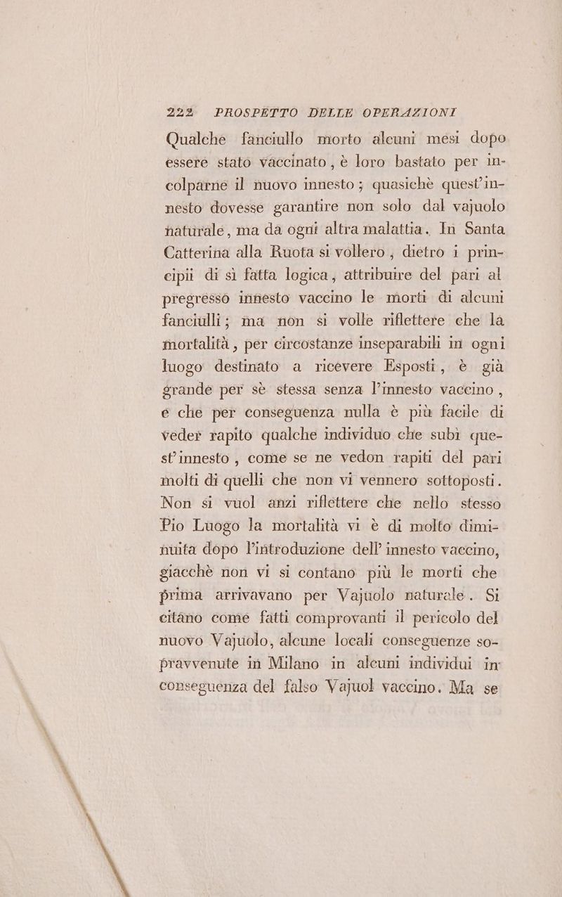 Qualche fanciullo morto alcuni mesi dopo essere stato vaccinato , è loro bastato per in- colparne il nuovo innesto ; quasichè quest'in- nesto dovesse garantire non solo dal vajuolo haturale, ma da ogni altra malattia. In Santa Catterina alla Ruota si vollero, dietro i prin- cipii di sì fatta logica, attribuire del pari al pregresso innesto vaccino le morti di alcuni fanciulli; ma non si volle riflettere che la mortalità , per circostanze inseparabili in ogni luogo destinato a ricevere Esposti, è già grande per sè stessa senza l’innesto vaccino , € clie per conseguenza nulla è più facile di vede? rapito qualche individuo che subì que- st’innesto , come se ne vedon rapiti del pari molti di quelli che non vi vennero sottoposti. Non si vuol anzi riflettere che nello stesso Pio Luogo la mortalità vi è di molto dimi- nuita dopo l'introduzione dell’ innesto vaccino, giacchè non vi si contano più le morti che prima arrivavano per Vajuolo naturale. Si citano come fatti comprovanti il pericolo del nuovo Vajuolo, alcune locali conseguenze so- pravvenute in Milano in alcum individui in: conseguenza del falso Vajuol vaccino. Ma se