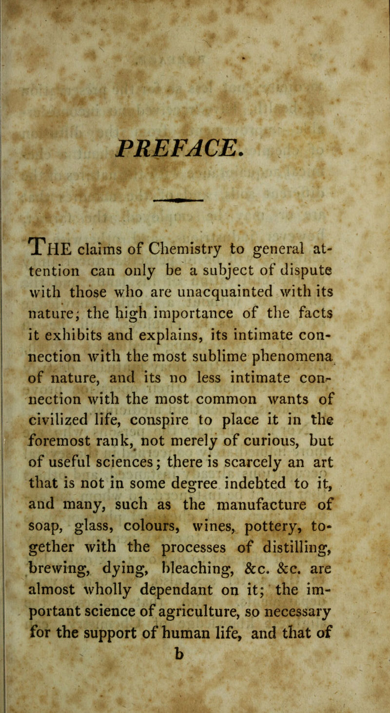 PREFACE. THE claims of Chemistry to general at- tention can only be a subject of dispute with those who are unacquainted with its nature; the high importance of the facts it exhibits and explains, its intimate con- nection with the most sublime phenomena of nature, and its no less intimate con- nection with the most common wants of civilized life, conspire to place it in the foremost rank, not merely of curious, but of useful sciences; there is scarcely an art that is not in some degree indebted to it, and many, such as the manufacture of soap, glass, colours, wines, pottery, to- gether with the processes of distilling, brewing, dying, bleaching, &c. 8cc. are almost wholly dependant on it; the im- portant science of agriculture, so necessary for the support of human life, and that of b