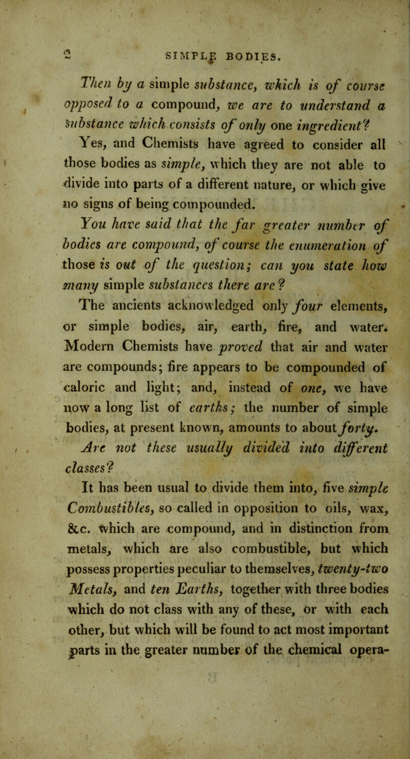 Then by a simple substance, which is of course opposed to a compound, we are to understand a Substance which consists of only one ingredient? Yes, and Chemists have agreed to consider all those bodies as simple, which they are not able to divide into parts of a different nature, or which give no signs of being compounded. You have said that the far greater number of bodies are compound, of course the enumeration of those is out of the question; can you state how many simple substances there are ? The ancients acknowledged only four elements, or simple bodies, air, earth, fire, and water. Modern Chemists have proved that air and water are compounds; fire appears to be compounded of caloric and light; and, instead of one, we have now a long list of earths; the number of simple bodies, at present known, amounts to about forty. Are not these usually divided into different classes? It has been usual to divide them into, five simple Combustibles, so called in opposition to oils, wax, &c. which are compound, and in distinction from metals, which are also combustible, but which possess properties peculiar to themselves, twenty-two Metalsy and ten Earths, together w ith three bodies which do not class with any of these, or with each other, but which will be found to act most important parts in the greater number of the chemical opera-