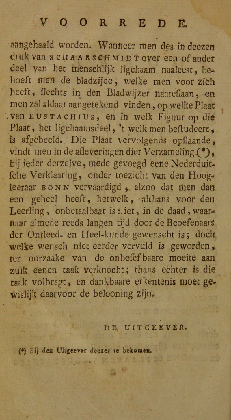 VOORREDE. aangehaald worden. Wanneer men des in deezen druk van schaarschmidt over een of ander deel van het menschlijk Jigcbaam naaleest, be- hoeft men de bladzijde, welke men voor zich heeft, Hechts in den Bladwijzer naateflaan, en men zal aldaar aangetekend vinden, op welke Plaat '.van EusTACHius, en in welk Figuur op die Plaat, het ligchaamsdeel, ’t welk men beftudeert, is afgebeeld* Die Plaat vervolgends opflaande, vindt men in de afleveringen dier Verzameling, bij ieder derzelve, mede gevoegd eeneNederduit- fche Verklaaring, onder toezicht van den Hoog- leeraar bonn vervaardigd * alzoo dat men dan een geheel heeft, hetwelk, althans voor den Leerling, onbetaalbaar is:.iet, in de daad , waar- naar almede reeds langen tijd door de Beoefenaars der Ontleed- en Heel-kunde gewenseht is; doch welke wensch niet eerder vervuld is geworden« ter oorzaake van de onbefefbaare moeite aan zulk eenen taak verknocht; thans echter is die taak volbragt, en dankbaare erkentenis moet ge* wislijk daarvoor de belooning zijn. Dn UITGEKVEB. (*) Eij den Uitgeevef deezes te bekome**