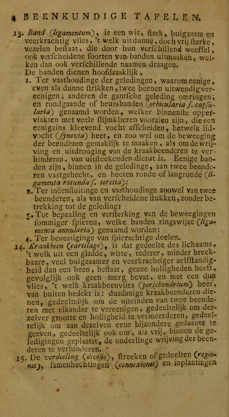 13. Band (ligamentum), is een wit, fterk, buigzaam en veerkrachtig vlies, ’t welk uit dunne, doch vrij fterke, vezelen beftaat, die door hun verfchillend weeffel, ook verfcheidene foorten van- banden uitmaaken, wel- ken dan ook verfchillende naamen draagen. De banden dienen hoofdzaaklijk , 1. Ter vasthoudinge der geledingen, waaromecnige, even als dunne ftrikken, twee beenen uitwendig ver- eenigen; anderen de gantfche geleding omringen’, en rondgaande of beursbanden (orbicularia f. capfu- laria') genaamd worden, welker binnenfte opper- vlakten met veele flijmklieren voorzien zijn, die een cenigzins kleevend vocht affcheiden, hetwelk lid- vocht Qfynovia') heet, en zoo wel om de bewecging der beenderen gemaklijk te maaken , als om de wrij- ving en uitdrooging van de kraakbeenderen te ver- hinderen, van uitdeekenden dienst is. Eenige ban- den zijn, binnen in de geledinge, aan twee beende- ren vastgehecht, en heeten ronde of langronde (li- gament a rotunda f. teretia 2. Ter ineenlluitinge cn vasthoudinge zoowel van twee beenderen, als van verfcheidene Hukken, zonder be- trekking tot de geleding: t.Tot bepaaling en verfterking van de beweegingen lbmmiger fpieren, welke banden ringswijze Qliga* menia annularia) genaamd worden: 4. Ter bevestiginge van fpierachtige deelen. 14. Kraakbeen ('cartilago), is dat gedeelte des Iichaams, ’t welk uit een gladde, witte, tederer, minder breek- baare, veel buigzaamer en veerkrachtiger zelfftandig- heid dan een been, beftaat, geene holligheden heelt, gevolglijk ook geen merg bevat, en met een dun vlies, ’t welk kraakbeenvlies Q>erichondrium) heet, van buiten bedekt is : dusdanige kraakbeenderen die- nen, gedeeltelijk om de uiteinden van twee beende- ren met elkander te vereenigen, gedeeltelijk om der- zelver grootte en holligheid te vermeerderen, gedeel- telijk om aan dezelven eene bijzondere gedaante te geeven, gedeeltelijk ook om, als vrij, binnen de ge- ledigingcn geplaatst, de onderlinge wrijving der been- deren te verhinderen. • , , , . . jc. De verdeeling <[divijio), ftreeken of gedeelten (regio- nei), famenhechtingen (conntxiones) en inplantingen 9