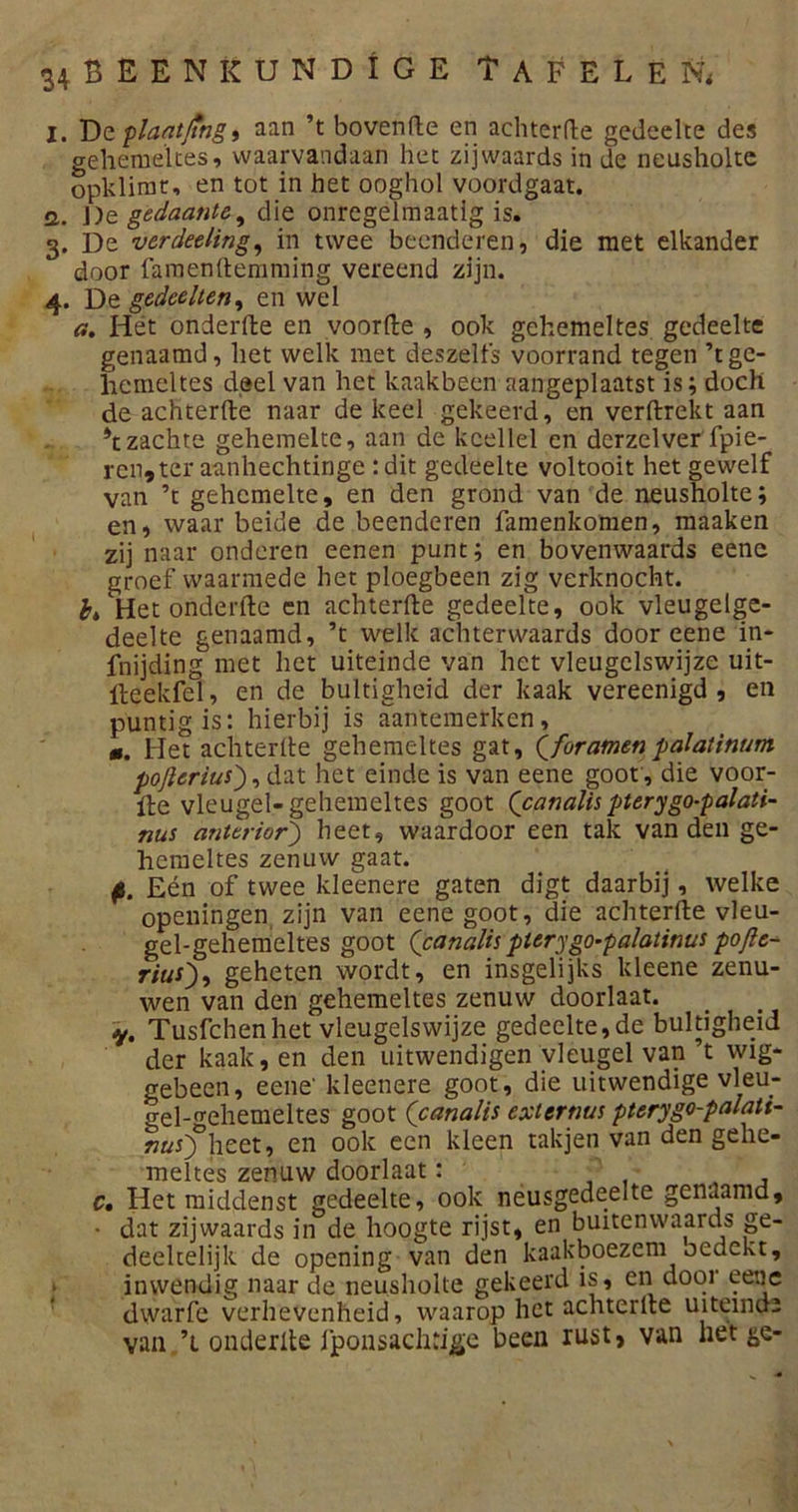 I. Dc plaatjtng, aan ’t bovenfle en achterfte gedeelte des gehemeltes, waarvandaan het zij waards in de neusholte opklimt, en tot in het ooghol voordgaat. G. De gedaante, die onregelmaatig is. 3. De verdeding, in twee beenderen, die met elkander door famenftemming vereend zijn. 4. De gedeelten, en wel a. Hét onderfte en voorde , ook gehemeltes gedeelte genaamd, het welk met deszelfs voorrand tegen ’t ge- hemeltes deel van het kaakbeen aangeplaatst is; doch de achterfte naar de keel gekeerd, en verftrekt aan 4t zachte gehemelte, aan de kcellel en derzelver fpie- ren» ter aanhechtinge : dit gedeelte voltooit het gewelf van ’t gehemelte, en den grond van de neusholte; en, waar beide de beenderen famenkomen, maaken zij naar onderen eenen punt; en bovenwaards eene groef waarmede het ploegbeen zig verknocht. fa Het onderfte cn achterfte gedeelte, ook vleugelge- deelte genaamd, ’t welk achterwaards door eene in- fnijding met het uiteinde van het vleugelswijze uit- fteekfel, en de bultigheid der kaak vereenigd , en puntig is: hierbij is aanteraerken, m. Het achterfte gehemeltes gat, Qforamen palaiinum poftcrius'), dat het einde is van eene goot , die voor- fte vleugel-gehemeltes goot (canalis pterygo-palati- nus dnterior') heet, waardoor een tak van den ge- hemeltes zenuw gaat. p. Eén of twee kleenere gaten digt daarbij, welke openingen zijn van eene goot, die achterfte vleu- gel-gehemeltes goot (canalis pterygo-palatinus pofie- rius), geheten wordt, en insgelijks kleene zenu- wen van den gehemeltes zenuw doorlaat. v, Tusfchen het vleugelswijze gedeelte,de bultigheid der kaak, en den uitwendigen vleugel van ’t wig* gebeen, eene' kleenere goot, die uitwendige vleu- gel-^ehemeltes goot ('canalis extertws pterygo-palati- ??üO°hcet’ en ook een kleen tak3en van den gelie* meltes zenuw doorlaat: c, Het middenst gedeelte, ook neusgedeelte genaamd, • dat zijwaards in de hoogte rijst, en buitenwaards ge- deeltelijk de opening van den kaakboezem bedekt, inwendig naar de neusholte gekeerd is, en dooi eene dwarfe verhevenheid , waarop het achterfte uiteind2 van ’i onderfte fponsaclftige been rust, van het ^e-