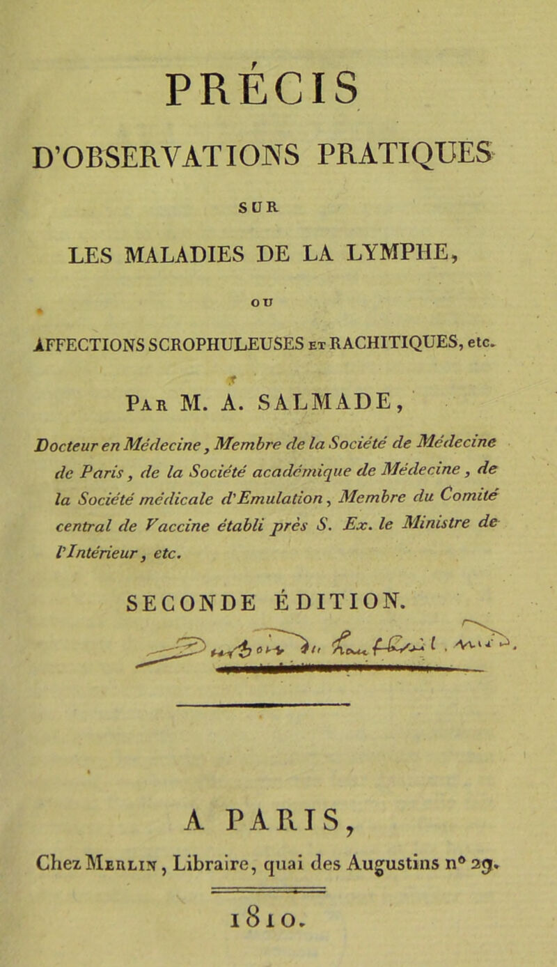 PRÉCIS D’OBSERVATIONS PRATIQUES SUR LES MALADIES DE LA LYMPHE, ou AFFECTIONS SCROPHULEUSES ex RACHITIQUES, etc. Par M. A. SALMADE, Docteur en Médecine, Membre de la Société de Médecine de Paris, de la Société académique de Médecine, de la Société médicale d'Emulation, Membre du Comité central de Vaccine établi près S. Ex. le Ministre de VIntérieur, etc. SECONDE ÉDITION. A PARAS, Chez Merlin , Libraire, quai des Augustins nô 23. l8lO.