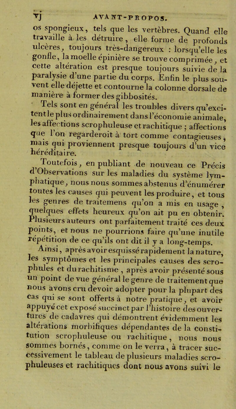 os spongieux, tels que les vertèbres. Quand elle travaille à les détruire, elle forme de profonds ulcères, toujours très-dangereux : lorsqu’elle les gonfle, la moelle épinière se trouve comprimée, et cette altération est presque toujours suivie de la paralysie d’une partie du corps. Enfin le plus sou- vent elle déjette et contourne la colonne dorsale de manière à former des gibbosités. Tels sont en général les troubles divers qu’exci- tentle plus ordinairement dans l’économie animale, es affections scrophuleuse et rachitique • affections que 1 on regarderoit à tort comme contagieuses, mais qui proviennent presque toujours d’un vice héréditaire. Toutefois, en publiant de nouveau ce Précis d Observations sur les maladies du système lym- phatique, nous nous sommes abstenus d’énumérer toutes les causes qui peuvent les produire, et tous les genres de traitemens qu’on a mis en usage , quelques effets heureux qu’on ait pu en obtenir. Plusieurs auteurs ont parfaitement traité ces deux points, et nous ne pourrions faire qu’une inutile répétition de ce qu’ils ont dit il y a long-temps. Ainsi, après avoir esquissé rapidement la nature, les symptômes et les principales causes des scro- pbules et durachitisme , après avoir présenté sous un point de vue général le genre de traitement que nous avons cru devoir adopter pour la plupart des cas qui se sont offerts à notre pratique, et avoir appuyé cet exposé succinct par l’histoire des ouver- tures de cadavres qui démontrent évidemment les altérations morbifiques dépendantes de la consti- tution scrophuleuse ou rachitique, nous nous sommes bornés, comme on le verra, à tracer suc- cessivement le tableau de plusieurs maladies scro— phuleuses et rachitiques dont nous avons suivi le