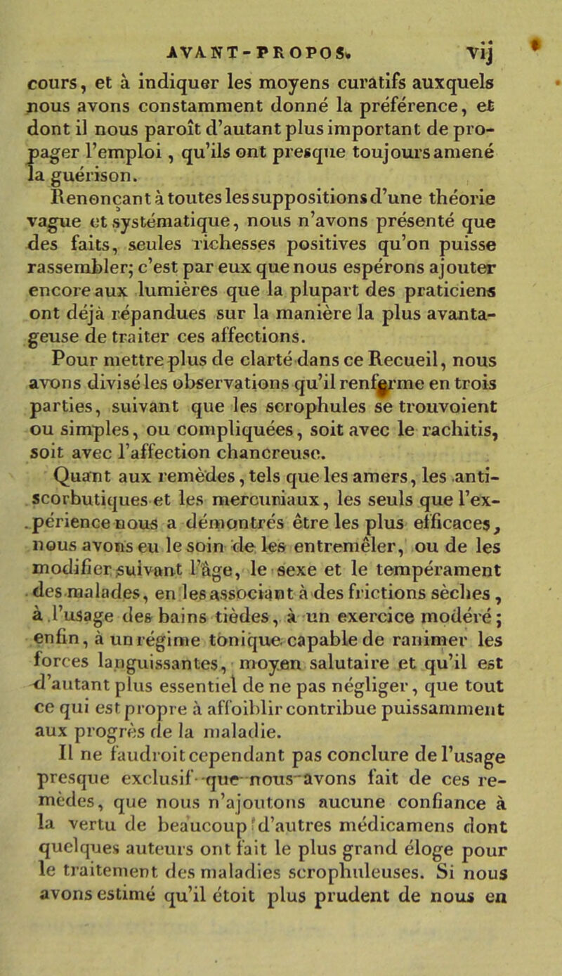 AVA.NT- PROPOS» Vlj cours, et à indiquer les moyens curatifs auxquels nous avons constamment donné la préférence, et dont il nous paroît d’autant plus important de pro- pager l’emploi, qu’ils ont presque toujours amené la guérison. llenonçan t à toutes les suppositions d’une théorie vague et systématique, nous n’avons présenté que des faits, seules richesses positives qu’on puisse rassembler; c’est par eux que nous espérons ajouter encore aux lumières que la plupart des praticiens ont déjà répandues sur la manière la plus avanta- geuse de traiter ces affections. Pour mettre plus de clarté dans ce Recueil, nous avons divisé les observations qu’il renferme en trois parties, suivant que les scrophules se trouvoient ou simples, ou compliquées, soit avec le rachitis, soit avec l’affection chancreuse. Quant aux remèdes, tels que les amers, les anti- scorbutiques et les mercuriaux, les seuls que l’ex- . périencenous a démontrés être les plus efficaces, nous avons eu le soin de les entremêler, ou de les modifier suivant l’âge, le sexe et le tempérament des malades, en les associant à des frictions sèches , à l’usage des bains tièdes, à un exercice modéré; enfin, à un régime tonique capable de ranimer les forces languissantes, moyen salutaire et qu’il est d’autant plus essentiel de ne pas négliger, que tout ce qui est propre à affoiblir contribue puissamment aux progrès de la maladie. Il ne faudroit cependant pas conclure de l’usage presque exclusif -que nous_avons fait de ces re- mèdes, que nous n’ajoutons aucune confiance à la vertu de beaucoup'd’autres médicamens dont quelques auteurs ont fait le plus grand éloge pour le traitement des maladies scroplmleuses. Si nous avons estimé qu’il étoit plus prudent de nous en