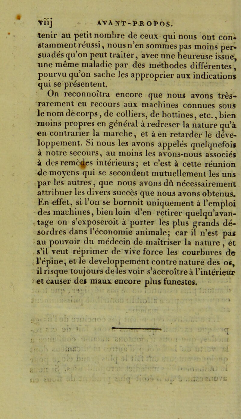 tenir au petit nombre de ceux qui nous ont con- stamment réussi, nous n’en sommes pas moins per- suadés qu’on peut traiter, avec une heureuse issue, une même maladie par des méthodes différentes, pourvu qu’on sache les approprier aux indications qui se présentent. On reconnoîtra encore que nous avons très- rarement eu recours aux machines connues sous le nom de corps, de colliers, de bottines, etc., bien moins propres en général à redreser la nature qu’à en contrarier la marche, et à en retarder le déve- loppement. Si nous les avons appelés quelquefois à notre secours, au moins les avons-nous associés à des remèdes intérieurs; et c’est à cette réunion de moyens qui se secondent mutuellement les uns par les autres , que nous avons dû nécessairement attribuer les divers succès que nous avons obtenus. En effet, si l’on se bornoit uniquement à l’emploi des machines, bien loin d’en retirer quelqu’avan- tage on s’exposeroit à porter les plus grands dé- sordres dans l’économie animale; car il n’est pas au pouvoir du médecin de maîtriser la nature , et s’il veut réprimer de vive force les courbures de l’épine, et le développement contre nature des os, il risque toujours de les voir s’accroître à l’intérieur et causer des maux encore plus funestes. • v » ■ • ; ■. , ; • , • • i i'0