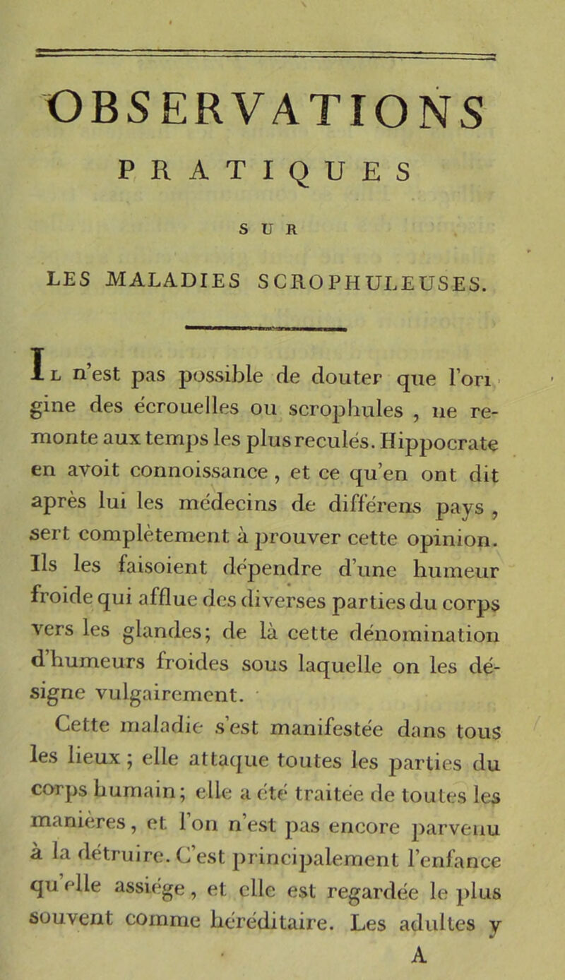 OBSERVATIONS PRATIQUES SUR LES MALADIES S CRO PH ULEUSES. Il n’est pas possible de douter que l’on gine des écrouelles ou scrophules , ne re- monte aux temps les plus reculés. Hippocrate en avoit connoissance , et ce qu’en ont dit après lui les médecins de différens pays , sert complètement à prouver cette opinion. Ils les faisoient dépendre d’une humeur froide qui afflue des diverses parties du corps vers les glandes; de là cette dénomination d humeurs froides sous laquelle on les dé- signe vulgairement. Cette maladie s est manifestée dans tous les lieux ; elle attaque toutes les parties du corps humain; elle a été traitée de toutes les manières , et 1 on n est pas encore parvenu à la détruire. C’est principalement l’enfance qu elle assiégé, et elle est regardée le plus souvent comme héréditaire. Les adultes y A