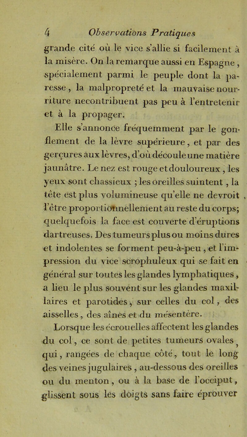 grande cité où le vice s’allie si facilement à la misère. On la remarque aussi en Espagne , spécialement parmi le peuple dont la pa- resse , la malpropreté et la mauvaise nour- riture necontribuent pas peu à l’entretenir et à la propager. Elle s’annonce fréquemment par le gon- flement de la lèvre supérieure, et par des gerçures aux lèvres, d'où découle une matière jaunâtre. Le nez est rouge et douloureux , les yeux sont chassieux ; les oreilles suintent , la tête est plus volumineuse qu’elle ne devroit . l’être proportionnellement au reste du corps; quelquefois la face est couverte d’éruptions dartreuses. Des tumeurs plus ou moins dures et indolentes se forment peu-à-peu , et l’im- pression du vice scrophuleux qui se fait en général sur toutes les glandes lymphatiques, a lieu le plus souvent sur les glandes maxil- laires et parotides, sur celles du col, des aisselles, des aînés et du mésentère. Lorsque les écrouelles affectent les glandes du col, ce sont de petites tumeurs ovales ? qui, rangées de chaque côté, tout le long- dès veines jugulaires , au-dessous des oreilles ou du menton, ou à la hase de l’occiput, glissent sous les doigts sans faire éprouver