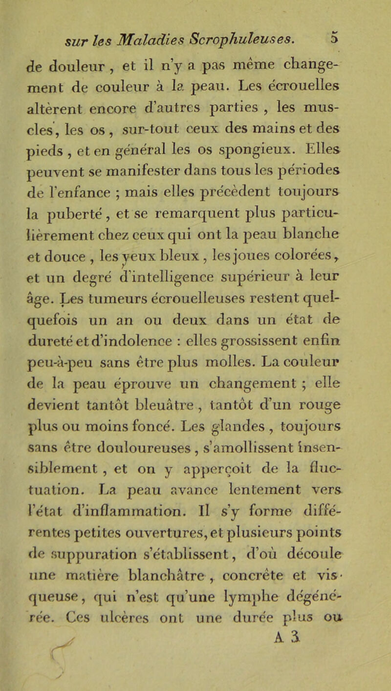 de douleur , et il n’y a pas même change- ment de couleur à la peau. Les écrouelles altèrent encore d’autres parties , les mus- cles, les os , sur-tout ceux des mains et des pieds , et en général les os spongieux. Elles peuvent se manifester dans tous les périodes de l’enfance ; mais elles précèdent toujours la puberté, et se remarquent plus particu- lièrement chez ceux qui ont la peau blanche et douce , les yeux bleux , les joues colorées, et un degré d intelligence supérieur à leur âge. Les tumeurs écrouelleuses restent quel- quefois un an ou deux dans un état de dureté et d’indolence : elles grossissent enfin peu-à-peu sans être plus molles. La couleur de la peau éprouve un changement ; elle devient tantôt bleuâtre , tantôt d’un rouge plus ou moins foncé. Les glandes , toujours sans être douloureuses , s’amollissent insen- siblement , et on y apperçoit de la fluc- tuation. La peau avance lentement vers l’état d’inflammation. Il s’y forme diffé- rentes petites ouvertures, et plusieurs points de suppuration s’établissent, d’où découle une matière blanchâtre , concrète et vis- queuse, qui n’est qu’une lymphe dégéné- rée. Ces ulcères ont une durée plus ou