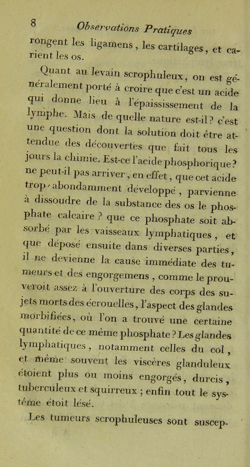 rongent les ligamens , les cartilages et ca- rient les os. s ’ Quant au levain scrophuleux, on est gé- néralement porté à croire que c’est un acide qui donne lieu à l’épaississement de la yniphe. Mais de quelle nature est-il 3 c'est une question dont la solution doit être at- tenoue des découvertes que fait tous les jours la chimie. Est-ce l’acidephosphorique’ ne peut-il pas arriver, en effet, que cet acide trop - abondamment développé, parvienne a dissoudre de la substance des os le phos- p ate calcaire ? que ce phosphate soit ab- soibé par les vaisseaux lymphatiques , et que déposé ensuite dans diverses parties, d ne devienne la cause immédiate des tu- meurs et des engorgemens , comme le prou- veroit assez à l’ouverture des corps des su- jets morts des écrouelles, l’aspect des glandes morhifiées, où l’on a trouvé une certaine quantité de ce même phosphate ? Les glandes lymphatiques , notamment celles du col, et même souvent les viscères glanduleux etoient plus ou moins engorgés, durcis, tuberculeux et squirreux ; enfin tout le sys- tème étoit lésé. Les tumeurs scrophuleuses sont suscep-