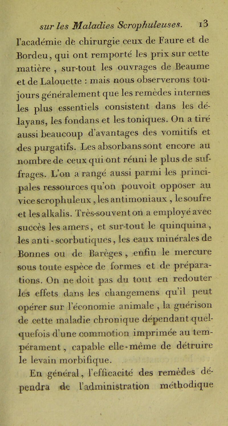 l’académie de chirurgie ceux de Faure et de Bordeu, qui ont remporté les prix sur cette matière , sur-tout les ouvrages de Beaume et de Lalouette : mais nous observerons tou- jours généralement que les remèdes internes les plus essentiels consistent dans les dé- layans, les fondans et les toniques. On a tiré aussi beaucoup d’avantages des vomitifs et des purgatifs. Les absorbans sont encore au nombre de ceux qui ont réuni le plus de suf- frages. L’on a rangé aussi parmi les princi- pales ressources qu’on pouvoit opposer au vice scrophuleux, les antimoniaux , le soufre et les alkalis. Très-souvent on a employé avec succès les amers, et sur-tout le quinquina, les anti-scorbutiques, les eaux minérales de Bonnes ou de Barèges , enfin le mercure sous toute espèce de formes et de prépara- tions. On ne doit pas du tout en redouter les effets dans les changemens qu il peut opérer sur l’économie animale , la guérison de cette maladie chronique dépendant quel- quefois d’une commotion imprimée au tem- pérament, capable elle-même de détruire le levain morbifique. En général, l’efficacité des remèdes dé- pendra de l’administration méthodique