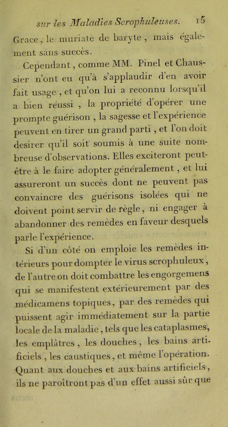 Grâce, le muriatë de baryte , mais egale- ment sans succès. Cependant, comme MM. Pinel et Chaus- sier n’ont eu qu’à s’applaudir d’en avoir fait usage , et qu’on lui a reconnu lorsqu’il a bien réussi , la propriété d’opérer une prompte guérison , la sagesse et 1 expérience peuvent en tirer un grand parti, et 1 on doit desirer qu’il soit soumis a une suite nom- breuse d’observations. Elles exciteront peut- être à le faire adopter généralement, et lui assureront un succès dont ne peuvent pas convaincre des guérisons isolées qui ne doivent point servir de règle, ni engager à abandonner des remèdes en faveur desquels parle l’expérience. Si d’un côté on emploie les remèdes in- térieurs pour dompter le virus scropliuleux, de l’autre on doit combattre les engorgemens qui se manifestent extérieurement par des médicamens topiques, par des remèdes qui puissent agir immédiatement sur la partie locale de la maladie, tels que les cataplasmes, les emplâtres , les douches, les bains arti- ficiels , les caustiques, et même 1 opération. Quant aux douches et aux bains artificiels , ils ne paroîtiont pas d’un effet aussi sur que