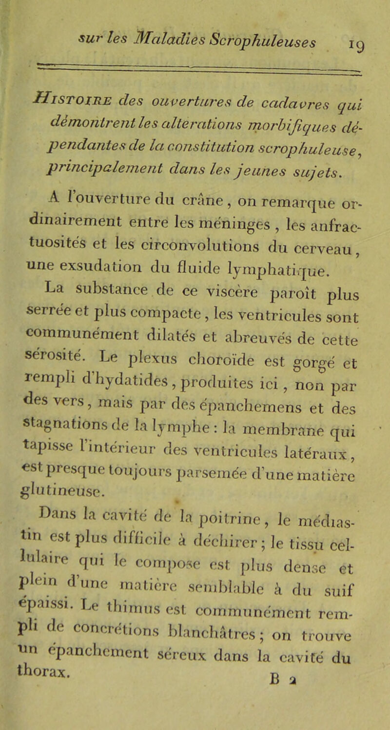 *9 Histoire des ouvertures de cadavres qui démontrent les alterations morbifiques dé- pendantes de la constitution scrophuleUse, principalement dans les jeunes sujets. A l’ouverture du crâne , on remarque or- dinairement entre les méninges , les anfrac- tuosités et les circonvolutions du cerveau, une exsudation du fluide lymphatique. La substance de ce viscère paroît plus serrée et plus compacte , les ventricules sont communément dilatés et abreuvés de cette sérosité. Le plexus choroïde est gorgé et rempli d hydatides , produites ici, non par des vers, mais par des épanchemens et des stagnations de la lymphe : la membrane qui tapisse l’intérieur des ventricules latéraux, est presque toujours parsemée d’une matière glutineuse. Dans la cavité de la poitrine, le médias- tin est plus difficile à déchirer; le tissu cel- lulaire qui le compose est plus dense et plein d’une matière semblable à du suif épaissi. Le thirnus est communément rem- pli de concrétions blanchâtres ; on trouve Un épanchement séreux dans la cavité du thorax. p „