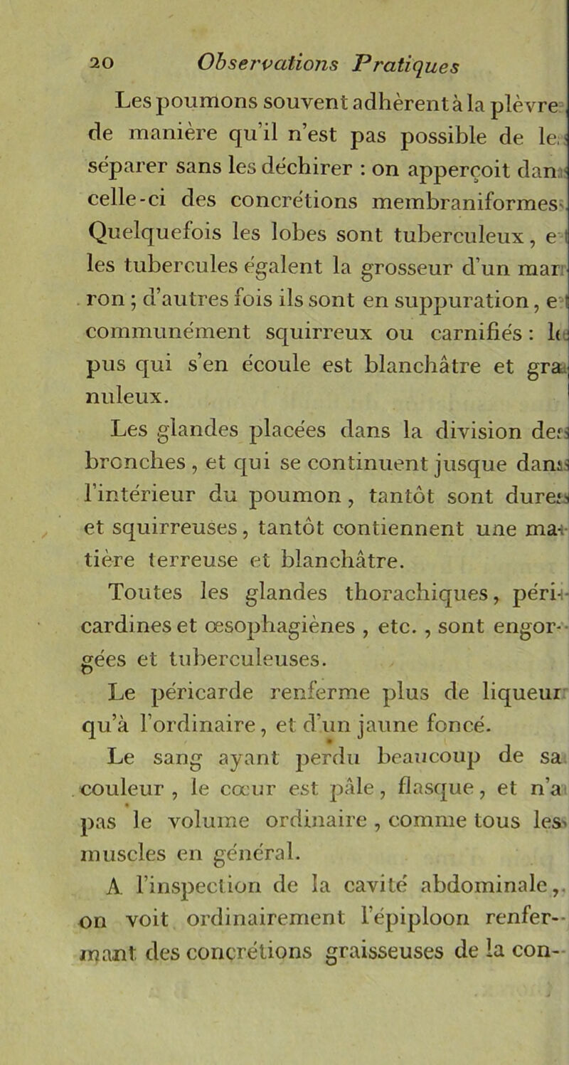 Les poumons souvent adhèrent à la plèvre de manière qu’il n’est pas possible de le, séparer sans les déchirer : on appereoit dan celle-ci des concrétions membraniformes Quelquefois les lobes sont tuberculeux, e ; les tubercules égalent la grosseur d’un mar ron ; d’autres fois ils sont en suppuration, e ; communément squirreux ou carnifiés : 1< ! pus qui s’en écoule est blanchâtre et grau nuleux. Les glandes placées dans la division den brcnches , et qui se continuent jusque dann l’intérieur du poumon, tantôt sont dure^ et squirreuses, tantôt contiennent une ma-; tière terreuse et blanchâtre. Toutes les glandes thorachiques, péri-t- cardineset œsophagiènes , etc. , sont engor- gées et tuberculeuses. Le péricarde renferme plus de liqueur qu’à l’ordinaire, et d’un jaune foncé. Le sang ayant perdu beaucoup de sa couleur , le cœur est pâle, flasque, et n’a pas le volume ordinaire , comme tous les> muscles en général. A. l’inspection de la cavité abdominale,, on voit ordinairement l’épiploon renfer- mant des concrétions graisseuses de la con-